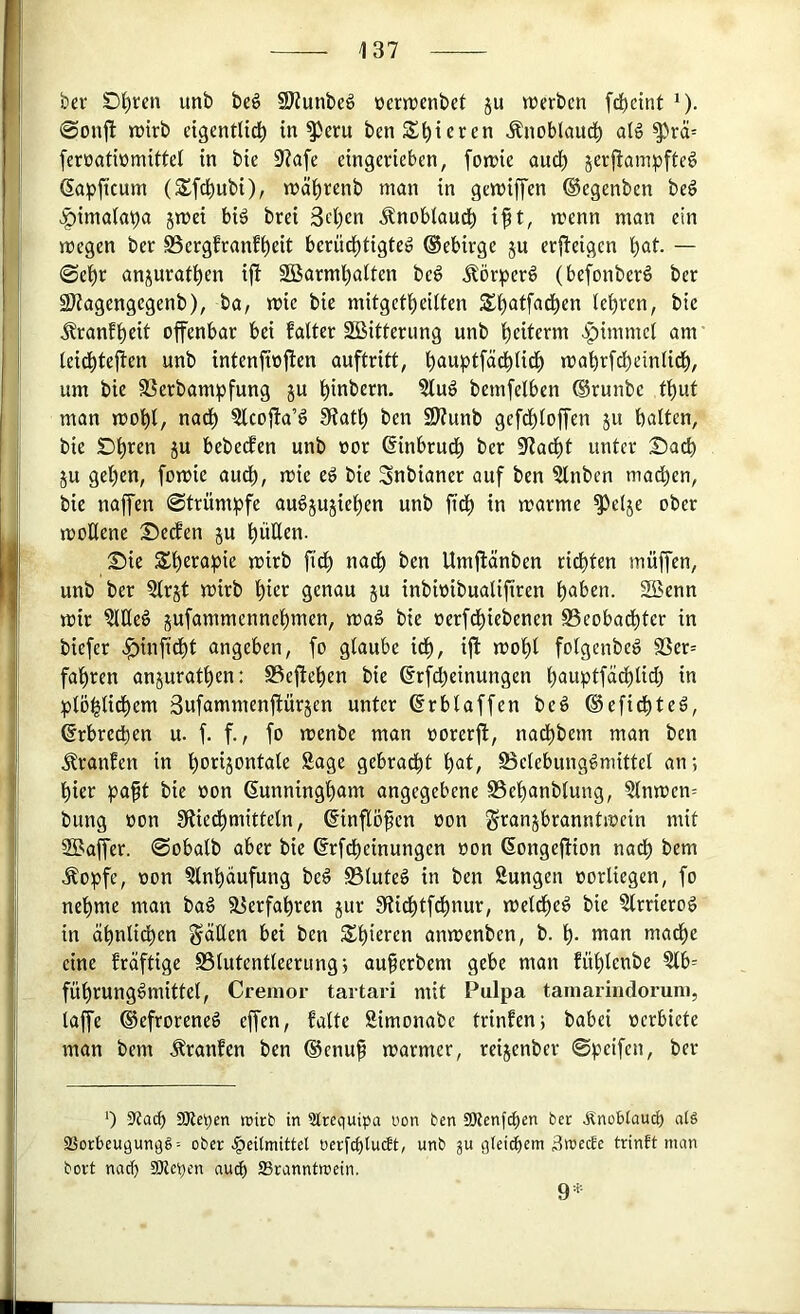 b«r Dt)ren unb be§ §9?unbeö üerwenbet ju werben fd)cint ^). @on|l wirb eigentUd^ intern ben Spieren Änoblaud^ aI6 ^rä= feroatwmittel in bie 9?afe eingerieben, [owie and) jerj^ainpfteg ^apftcum (Sfd^ubi), wä^renb man in gewiffen (Begenben be§ >§ima(apa jwei biä brei 3ct)en Jlnoblaudb i^t, wenn man ein wegen bet S5ergfranf^eit berü^tigteö ©ebirge ju erfleigen i)at. — 0e'^r anjurafl^en ifi Söarml^alten beö Äörper^ (befonberö ber SKagengegenb), ba, wie bie mitgetl^eilten S^atfad^en leijren, bie ^ranf^eit offenbar bei faltet SBitferung unb f)eiterm ^pimmcl am leidbtejten unb intenftojfen auftritt, bauptfädblid^ wabtfd)einUcb, um bie SSetbampfung ju l^inbern. ?lug bemfelben ©runbe fbut man wobl, nad^ ?lcojfa’ö 5Ratl) ben SJtunb gefdbloffen ju halten, bie ju bebeefen unb not ©inbrudb bet ^Rad^t unter £)ad) ju gel)en, fowie auch, wie ed bie Snbianet auf ben ?lnben machen, bie naffen ©trumpfe audjujieben unb fidb in warme ^elje ober wollene S^edfen ju hüEen. 25ie Shrrapie wirb ficb nach ben Umftänben rieten muffen, unb ber 5lrjt wirb l)iff genau ju inbwibualiftren haben. 2Benn wir Meö jufammennebmen, wag bie »erfchiebenen Beobachter in biefer .^inftdbt angeben, fo glaube id), ifl wohl folgenbeg S3er= fahren anjurathen: Beflehen bie ©rfd^einungen hawptfädhlid) in plöhlidhem Bufammenflürjen unter ©rblaffen beg ©efidhteg, ©rbrechen u. f. f., fo wenbe man »orerft, nadhbem man ben .^raufen in h^rijontale Sage gebradht hat, Belebunggmittel an; hier paft bie »on ©unningham angegebene SSehanblung, Slnwen= bring oon SRiedhmitteln, ©inflöfen oon Franzbranntwein mit SSaffer. ©obalb aber bie ©rfcheinungen oon ©ongeftion nadh bem .^opfe, oon Slnhaufung beg Bluteg in ben Sungen oorliegen, fo nehme man bag Verfahren jur Stidhtf^nur, weidheg bie Strrierog in ähnlidhen Fäüen bei ben Shi^rs^n anwenben, b. h- wan mache eine fräftige Blutentleerung; auferbem gebe man fühlcnbe Stb= führunggmittel, Cremor tartari mit Pulpa tamarindorum, lap ©efroreneg epn, falte Simonabc trinfen; babei »erbiete man bem .^ranfen ben ©cnu§ warmer, reizenber ©peifen, ber 3?ach SKepen mirb in STrequipa üon ben SKenfh^u ber .Rnoblauci) atä aSorbeugunqg^ ober .Heilmittel oerfcbluSt, unb gu glei^em äwecte trinft man bort naef) EOlepen au^ IBranntroein. 9:r.