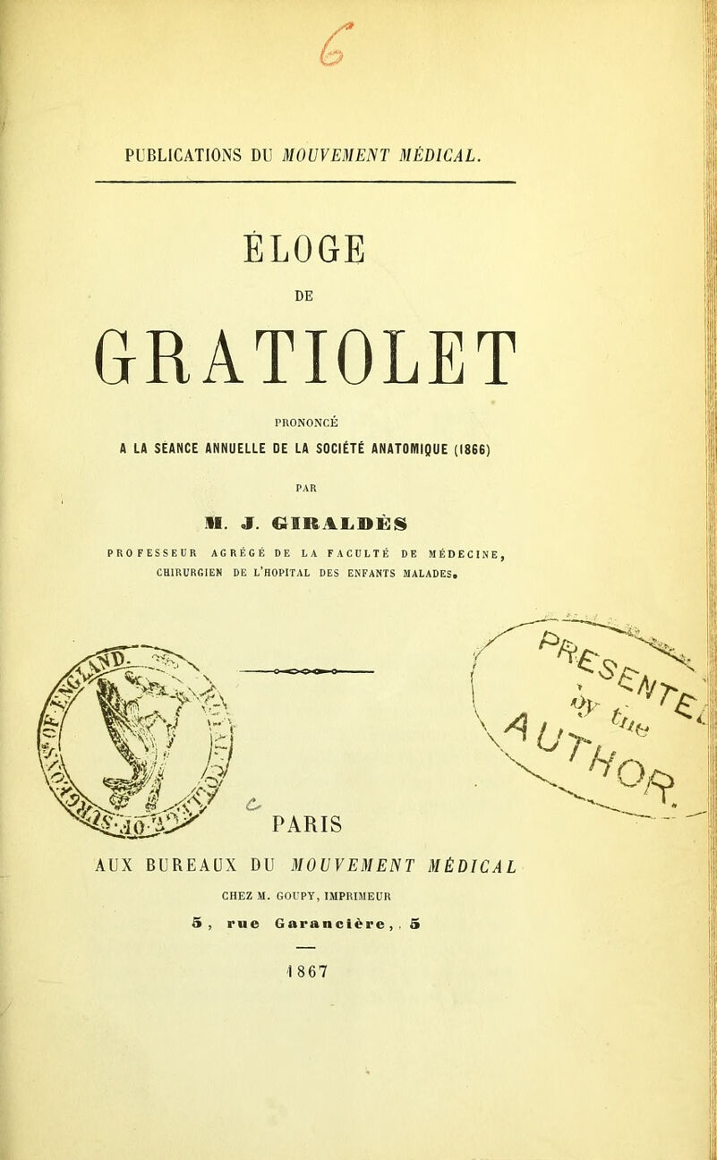 £ PUBLICATIONS DU MOUVEMENT MÉDICAL. ÉLOGE DE GRATIOLET PRONONCÉ A LA SEANCE ANNUELLE DE LA SOCIÉTÉ ANATOMIQUE (I8S6) PAR »I. J. G1KALDKS PROFESSEUR AGRÉGÉ DE LA FACULTÉ DE MÉDECINE, CHIRURGIEN DE L’HOPITAL DES ENFANTS MALADES. \ AUX BUREAUX DU MOUVEMENT MÉDICAL CHEZ M. GOUPY, IMPRIMEUR 5, rue Garancière, , 5 1867