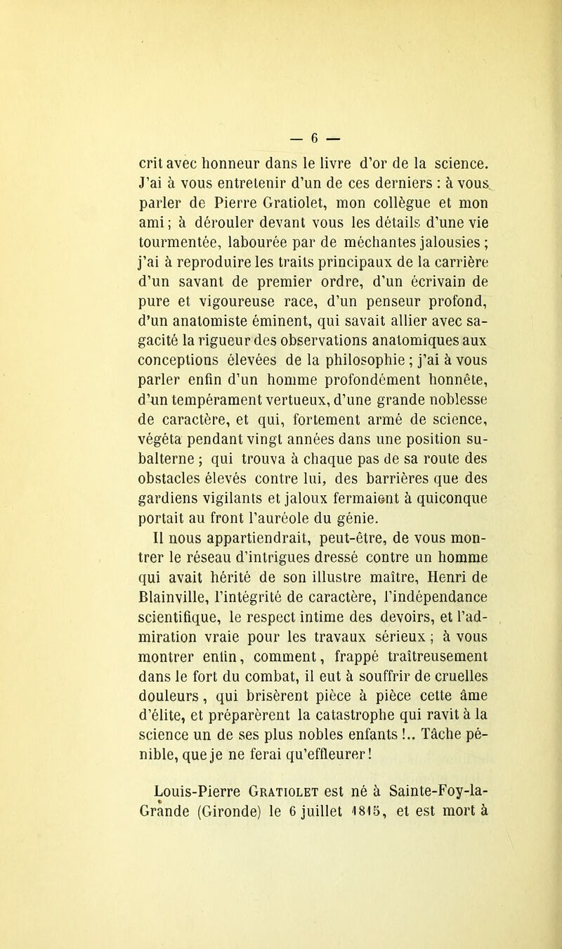 crit avec honneur dans le livre d’or de la science. J’ai à vous entretenir d’un de ces derniers : à vous parler de Pierre Gratiolet, mon collègue et mon ami; à dérouler devant vous les détails d’une vie tourmentée, labourée par de méchantes jalousies ; j’ai à reproduire les traits principaux de la carrière d’un savant de premier ordre, d’un écrivain de pure et vigoureuse race, d’un penseur profond, d’un anatomiste éminent, qui savait allier avec sa- gacité la rigueur des observations anatomiques aux conceptions élevées de la philosophie ; j’ai à vous parler enfin d’un homme profondément honnête, d’un tempérament vertueux, d’une grande noblesse de caractère, et qui, fortement armé de science, végéta pendant vingt années dans une position su- balterne ; qui trouva à chaque pas de sa route des obstacles élevés contre lui, des barrières que des gardiens vigilants et jaloux fermaient à quiconque portait au front l’auréole du génie. Il nous appartiendrait, peut-être, de vous mon- trer le réseau d’intrigues dressé contre un homme qui avait hérité de son illustre maître, Henri de Blainville, l’intégrité de caractère, l’indépendance scientifique, le respect intime des devoirs, et l’ad- miration vraie pour les travaux sérieux ; à vous montrer enfin, comment, frappé traîtreusement dans le fort du combat, il eut à souffrir de cruelles douleurs, qui brisèrent pièce à pièce cette âme d’élite, et préparèrent la catastrophe qui ravit à la science un de ses plus nobles enfants !.. Tâche pé- nible, que je ne ferai qu’effleurer! Louis-Pierre Gratiolet est né à Sainte-Foy-la-