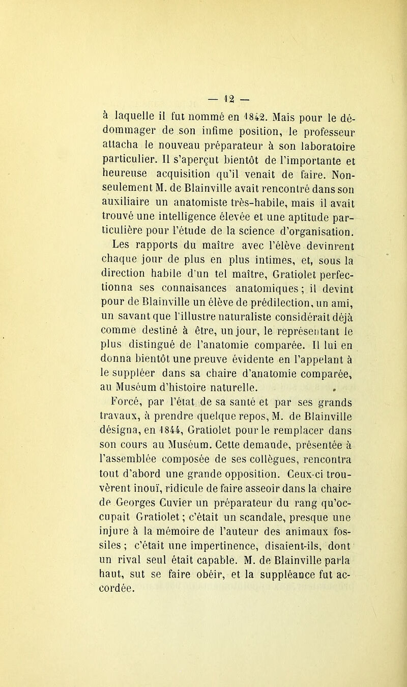 à laquelle il fut nommé en 1842. Mais pour le dé- dommager de son infime position, le professeur attacha le nouveau préparateur à son laboratoire particulier. Il s’aperçut bientôt de l’importante et heureuse acquisition qu’il venait de faire. Non- seulement M. de Blainville avait rencontré dans son auxiliaire un anatomiste très-habile, mais il avait trouvé une intelligence élevée et une aptitude par- ticulière pour l’étude de la science d’organisation. Les rapports du maître avec l’élève devinrent chaque jour de plus en plus intimes, et, sous la direction habile d’un tel maître, Gratiolet perfec- tionna ses connaisances anatomiques; il devint pour de Blainville un élève de prédilection, un ami, un savant que l’illustre naturaliste considérait déjà comme destiné à être, un jour, le représentant le plus distingué de l’anatomie comparée. Il lui en donna bientôt une preuve évidente en l’appelant à le suppléer dans sa chaire d’anatomie comparée, au Muséum d’histoire naturelle. Forcé, par l’état de sa santé et par ses grands travaux, à prendre quelque repos, M. de Blainville désigna, en 1844, Gratiolet pour le remplacer dans son cours au Muséum. Cette demande, présentée à l’assemblée composée de ses collègues, rencontra tout d’abord une grande opposition. Ceux-ci trou- vèrent inouï, ridicule de faire asseoir dans la chaire de Georges Cuvier un préparateur du rang qu’oc- cupait Gratiolet; c’était un scandale, presque une injure à la mémoire de l’auteur des animaux fos- siles; c’était une impertinence, disaient-ils, dont un rival seul était capable. M. de Blainville parla haut, sut se faire obéir, et la suppléance fut ac- cordée.