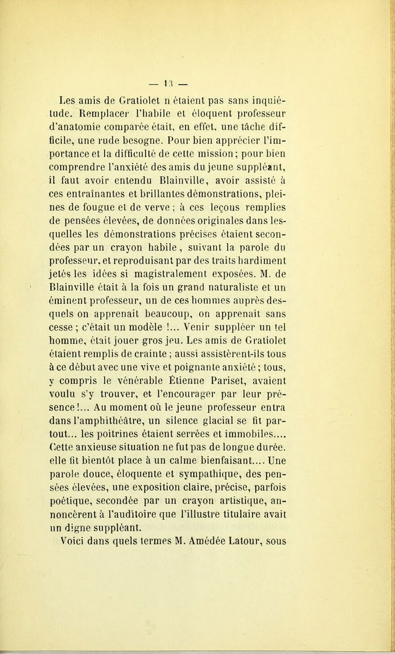 Les amis de Gratiolet n étaient pas sans inquié- tude. Remplacer l’habile et éloquent professeur d’anatomie comparée était, en effet, une tâche dif- ficile, une rude besogne. Pour bien apprécier l’im- portance et la difficulté de cette mission ; pour bien comprendre l’anxiété des amis du. jeune suppléant, il faut avoir entendu Blainville, avoir assisté à ces entraînantes et brillantes démonstrations, plei- nes de fougue et de verve ; à ces leçons remplies de pensées élevées, de données originales dans les- quelles les démonstrations précises étaient secon- dées par un crayon habile, suivant la parole du professeur, et reproduisant par des traits hardiment jetés les idées si magistralement exposées. M. de Blainville était à la fois un grand naturaliste et un éminent professeur, un de ces hommes auprès des- quels on apprenait beaucoup, on apprenait sans cesse ; c’était un modèle !... Venir suppléer un tel homme, était jouer gros jeu. Les amis de Gratiolet étaient remplis de crainte ; aussi assistèrent-ils tous à ce début avec une vive et poignante anxiété ; tous, y compris le vénérable Étienne Pariset, avaient voulu s’y trouver, et l’encourager par leur pré- sence !... Au moment où le jeune professeur entra dans l’amphithéâtre, un silence glacial se fit par- tout... les poitrines étaient serrées et immobiles.... Cette anxieuse situation ne fut pas de longue durée, elle fit bientôt place à un calme bienfaisant.... Une parole douce, éloquente et sympathique, des pen- sées élevées, une exposition claire, précise, parfois poétique, secondée par un crayon artistique, an- noncèrent à l’auditoire que l’illustre titulaire avait un digne suppléant. Voici dans quels termes M. Amédée Latour, sous