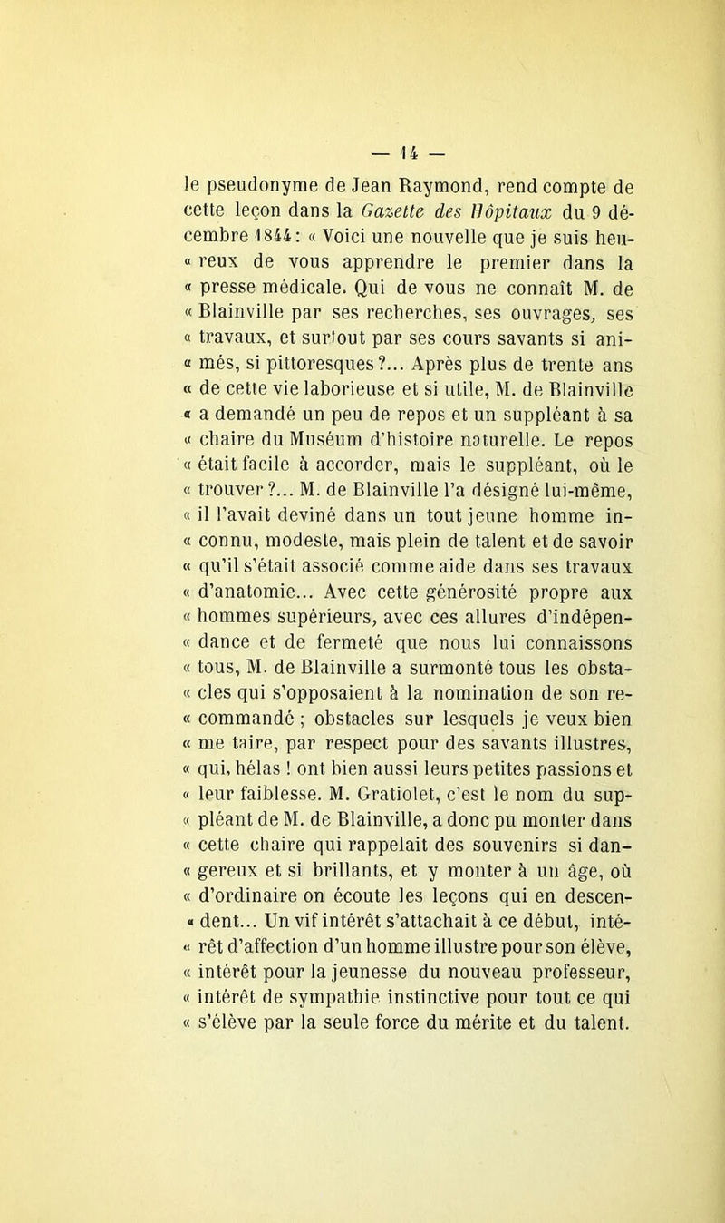 le pseudonyme de Jean Raymond, rend compte de cette leçon dans la Gazette des Hôpitaux du 9 dé- cembre 1844: « Voici une nouvelle que je suis heu- « reux de vous apprendre le premier dans la « presse médicale. Qui de vous ne connaît M. de « Blainville par ses recherches, ses ouvrages, ses « travaux, et surtout par ses cours savants si ani- « més, si pittoresques?... Après plus de trente ans « de cette vie laborieuse et si utile, M. de Blainville « a demandé un peu de repos et un suppléant à sa « chaire du Muséum d’histoire naturelle. Le repos « était facile à accorder, mais le suppléant, où le « trouver?... M. de Blainville l’a désigné lui-même, « il l’avait deviné dans un tout jeune homme in- « connu, modeste, mais plein de talent et de savoir « qu’il s’était associé comme aide dans ses travaux « d’anatomie... Avec cette générosité propre aux « hommes supérieurs, avec ces allures d’indépen- « dance et de fermeté que nous lui connaissons « tous, M. de Blainville a surmonté tous les obsta- « clés qui s’opposaient à la nomination de son re- « commandé ; obstacles sur lesquels je veux bien « me taire, par respect pour des savants illustres, « qui, hélas ! ont bien aussi leurs petites passions et « leur faiblesse. M. Gratiolet, c’est le nom du sup- « pléant de M. de Blainville, a donc pu monter dans « cette chaire qui rappelait des souvenirs si dan- ce gereux et si brillants, et y monter à un âge, où « d’ordinaire on écoute les leçons qui en descen- « dent... Un vif intérêt s’attachait à ce début, inté- « rêt d’affection d’un homme illustre pour son élève, « intérêt pour la jeunesse du nouveau professeur, « intérêt de sympathie instinctive pour tout ce qui « s’élève par la seule force du mérite et du talent.