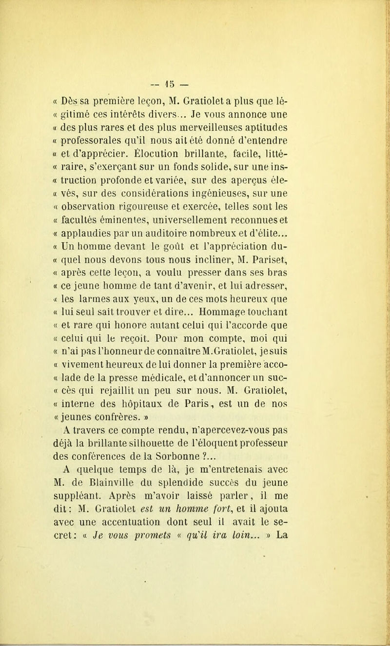 « Dès sa première leçon, M. Gratiolet a plus que lé- « gitimé ces intérêts divers... Je vous annonce une « des plus rares et des plus merveilleuses aptitudes « professorales qu’il nous ait été donné d’entendre « et d’apprécier. Élocution brillante, facile, litté- « raire, s’exerçant sur un fonds solide, sur une ins- « truction profonde et variée, sur des aperçus éle- « vés, sur des considérations ingénieuses, sur une « observation rigoureuse et exercée, telles sont les « facultés éminentes, universellement reconnues et « applaudies par un auditoire nombreux et d’élite... « Un homme devant le goût et l’appréciation du- ce quel nous devons tous nous incliner, M. Pariset, « après cette leçon, a voulu presser dans ses bras « ce jeune homme de tant d’avenir, et lui adresser, « les larmes aux yeux, un de ces mots heureux que « lui seul sait trouver et dire... Hommage touchant « et rare qui honore autant celui qui l’accorde que « celui qui le reçoit. Pour mon compte, moi qui « n’ai pas l’honneur de connaîtreM.Gratiolet, jesuis « vivement heureux de lui donner la première acco- « lade de la presse médicale, et d’annoncer un suc- « cès qui rejaillit un peu sur nous. M. Gratiolet, « interne des hôpitaux de Paris, est un de nos « jeunes confrères. » A travers ce compte rendu, n’apercevez-vous pas déjà la brillante silhouette de l’éloquent professeur des conférences de la Sorbonne ?... A quelque temps de là, je m’entretenais avec M. de Blainville du splendide succès du jeune suppléant. Après m’avoir laissé parler, il me dit : M. Gratiolet est un homme fort, et il ajouta avec une accentuation dont seul il avait le se- cret: « Je vous promets « qu'il ira loin... » La