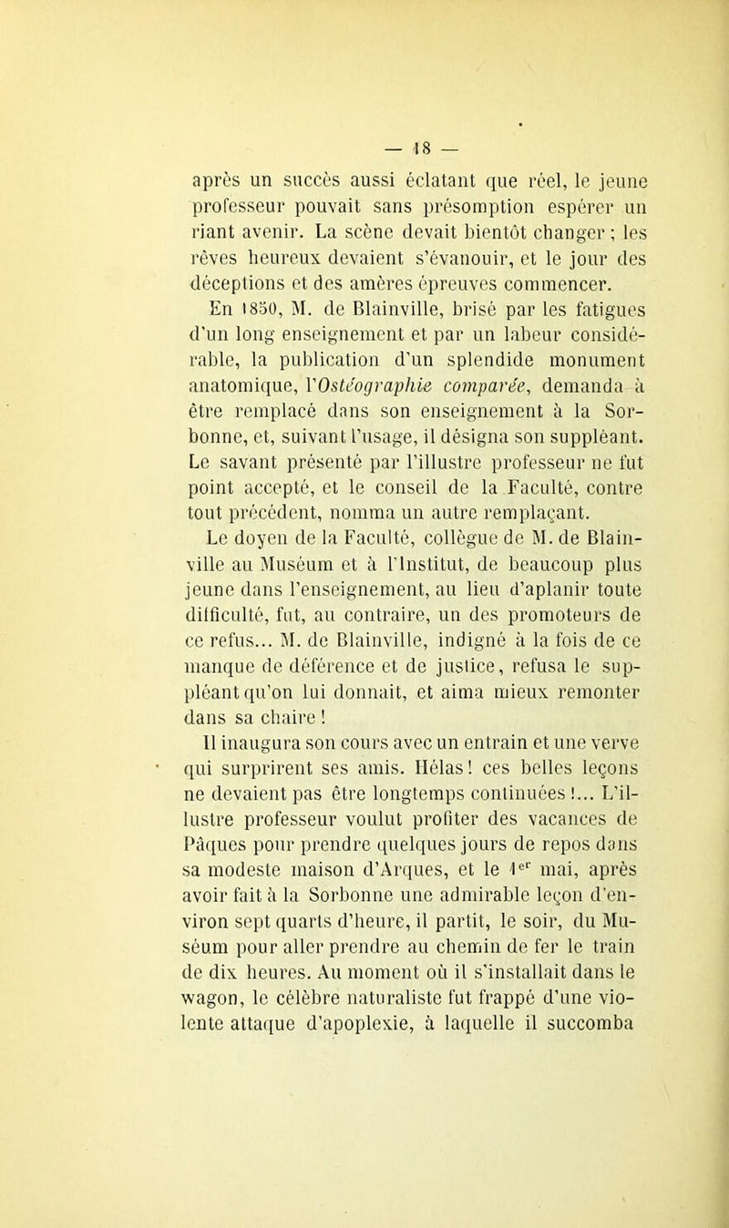 après un succès aussi éclatant que réel, le jeune professeur pouvait sans présomption espérer un riant avenir. La scène devait bientôt changer ; les rêves heureux devaient s’évanouir, et le jour des déceptions et des amères épreuves commencer. En 1850, M. de Blainville, brisé par les fatigues d’un long enseignement et par un labeur considé- rable, la publication d’un splendide monument anatomique, VOstéographie comparée, demanda à être remplacé dans son enseignement à la Sor- bonne, et, suivant l’usage, il désigna son suppléant. Le savant présenté par l’illustre professeur ne fut point accepté, et le conseil de la Faculté, contre tout précédent, nomma un autre remplaçant. Le doyen de la Faculté, collègue de M. de Blain- ville au Muséum et à l’Institut, de beaucoup plus jeune dans l’enseignement, au lieu d’aplanir toute difficulté, fut, au contraire, un des promoteurs de ce refus... M. de Blainville, indigné à la fois de ce manque de déférence et de justice, refusa le sup- pléant qu’on lui donnait, et aima mieux remonter dans sa chaire ! Il inaugura son cours avec un entrain et une verve qui surprirent ses amis. Hélas ! ces belles leçons ne devaient pas être longtemps continuées !... L’il- lustre professeur voulut profiter des vacances de Pâques pour prendre quelques jours de repos dans sa modeste maison d’Arques, et le Ie1' mai, après avoir fait à la Sorbonne une admirable leçon d'en- viron sept quarts d’heure, il partit, le soir, du Mu- séum pour aller prendre au chemin de fer le train de dix heures. Au moment où il s’installait dans le wagon, le célèbre naturaliste fut frappé d’une vio- lente attaque d’apoplexie, à laquelle il succomba