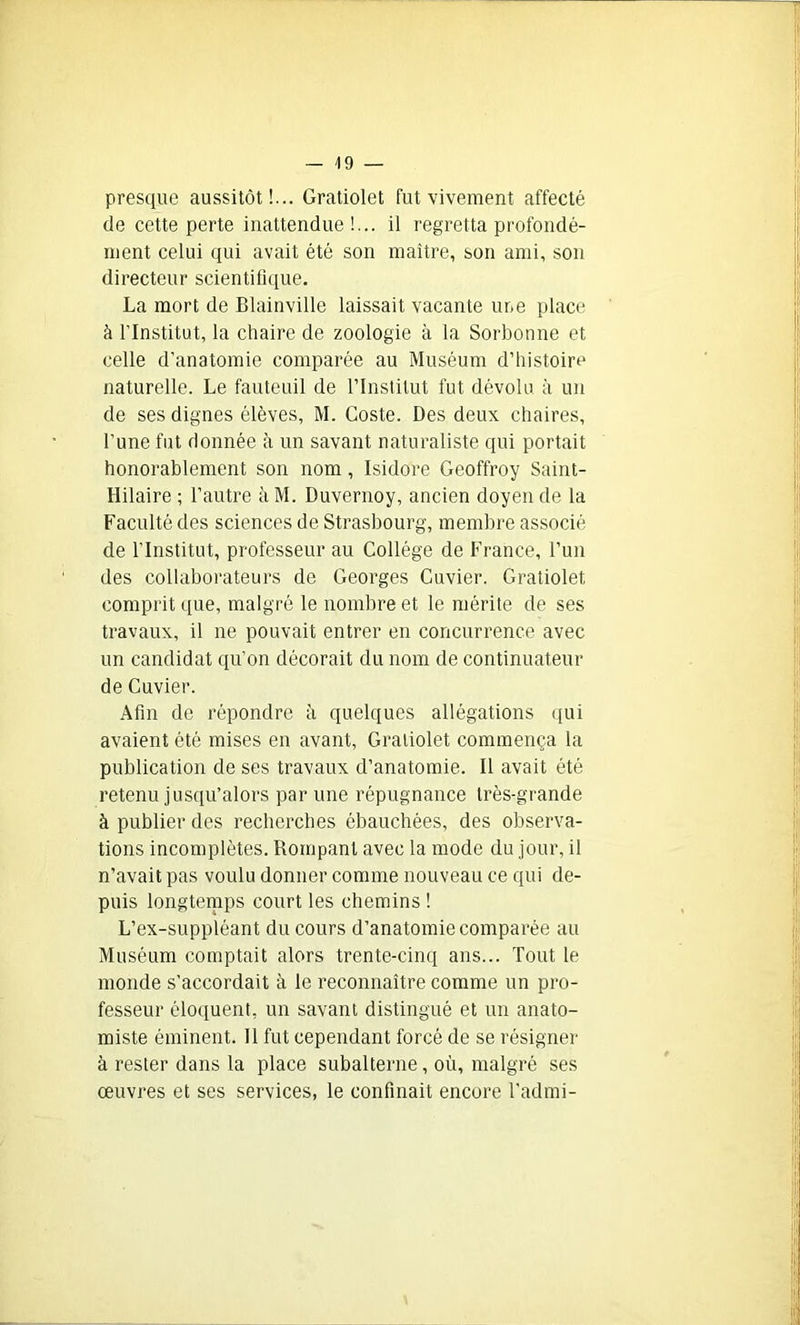 presque aussitôt!... Gratiolet fut vivement affecté de cette perte inattendue!... il regretta profondé- ment celui qui avait été son maître, son ami, son directeur scientifique. La mort de Blainville laissait vacante une place à l’Institut, la chaire de zoologie à la Sorbonne et celle d’anatomie comparée au Muséum d’histoire naturelle. Le fauteuil de l’Institut fut dévolu à un de ses dignes élèves, M. Coste. Des deux chaires, l’une fut donnée à un savant naturaliste qui portait honorablement son nom , Isidore Geoffroy Saint- Hilaire ; l’autre à M. Duvernoy, ancien doyen de la Faculté des sciences de Strasbourg, membre associé de l'Institut, professeur au Collège de France, l’un des collaborateurs de Georges Cuvier. Gratiolet comprit que, malgré le nombre et le mérite de ses travaux, il ne pouvait entrer en concurrence avec un candidat qu’on décorait du nom de continuateur de Cuvier. Afin de répondre à quelques allégations qui avaient été mises en avant, Gratiolet commença la publication de ses travaux d’anatomie. Il avait été retenu jusqu’alors par une répugnance très-grande à publier des recherches ébauchées, des observa- tions incomplètes. Rompant avec la mode du jour, il n’avait pas voulu donner comme nouveau ce qui de- puis longtemps court les chemins ! L’ex-suppléant du cours d’anatomie comparée au Muséum comptait alors trente-cinq ans... Tout le monde s’accordait à le reconnaître comme un pro- fesseur éloquent, un savant distingué et un anato- miste éminent. Il fut cependant forcé de se résigner à rester dans la place subalterne, où, malgré ses œuvres et ses services, le confinait encore l’admi-