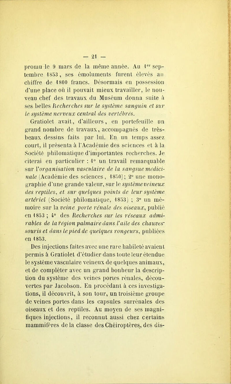 promu le 9 mars de la même année. Au 1er sep- tembre 1853 , ses émoluments furent élevés an chiffre de 1800 francs. Désormais en possession d’une place où il pouvait mieux travailler, le nou- veau chef des travaux du Muséum donna suite à ses belles Recherches sur le système sanguin et sur Le système nerveux central des vertébrés. Gratiolet avait, d’ailleurs, en portefeuille un grand nombre de travaux, accompagnés de très- beaux dessins faits par lui. En un temps assez court, il présenta à l’Académie des sciences et à la Société philomatique d’importantes recherches. Je citerai en particulier : 1° un travail remarquable sur l’organisation vasculaire de la sangsue médici- nale (Académie des sciences, 1850); 2° une mono- graphie d’une grande valeur, sur le système veineux des reptiles, et sur quelques points de leur système artériel (Société philomatique, 1853) ; 3° un mé- moire sur la veine porte rénale des oiseaux, publié en 1853 ; 4° des Recherches sur les réseaux admi- rables de larégion palmaire dans l'aile des chauves- souris et dans le pied de quelques rongeurs, publiées en 1853. Des injections faites avec une rare habileté avaient permis à Gratiolet d’étudier dans toute leur étendue le système vasculaire veineux de quelques animaux, et de compléter avec un grand bonheur la descrip- tion du système des veines portes rénales, décou- vertes par Jacobson. En procédant à ces investiga- tions, il découvrit, à son tour, un troisième groupe de veines portes dans les capsules surrénales des oiseaux et des reptiles. Au moyen de ses magni- fiques injections, il reconnut aussi chez certains mammifères delà classe des Chéiroptères, des dis-