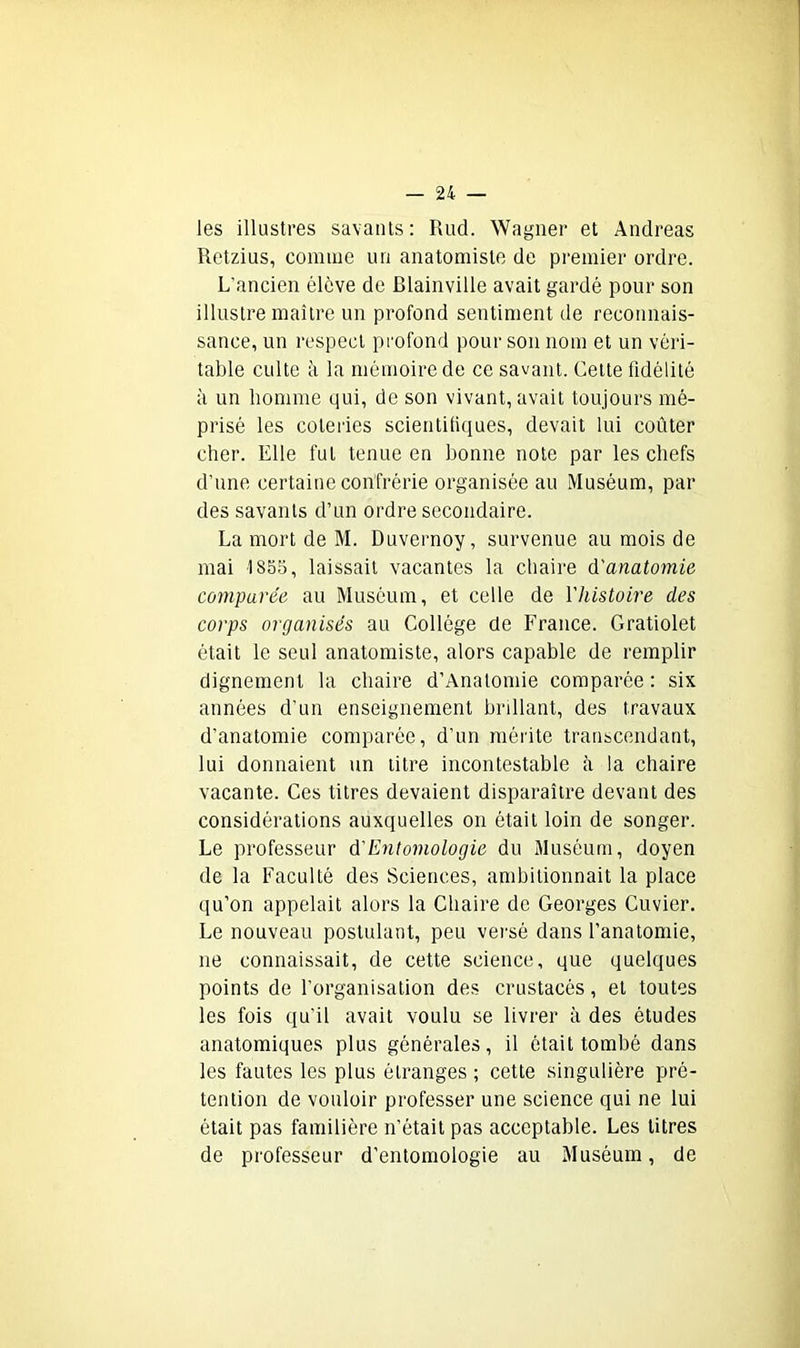 les illustres savants: Rud. Wagner et Andréas Retzius, comme un anatomiste de premier ordre. L’ancien élève de Blainville avait gardé pour son illustre maître un profond sentiment de reconnais- sance, un respect profond pour son nom et un véri- table culte à la mémoire de ce savant. Celte fidélité à un homme qui, de son vivant, avait toujours mé- prisé les coteries scientifiques, devait lui coûter cher. Elle fut tenue en bonne note par les chefs d’une certaine confrérie organisée au Muséum, par des savants d’un ordre secondaire. La mort de M. Duvernoy, survenue au mois de mai 1855, laissait vacantes la chaire d'anatomie comparée au Muséum, et celle de l'histoire des corps organisés au Collège de France. Gratiolet était le seul anatomiste, alors capable de remplir dignement la chaire d’Analomie comparée : six années d’un enseignement brillant, des travaux d'anatomie comparée, d’un mérite transcendant, lui donnaient un titre incontestable à la chaire vacante. Ces titres devaient disparaître devant des considérations auxquelles on ôtait loin de songer. Le professeur d'Entomologie du Muséum, doyen de la Faculté des Sciences, ambitionnait la place qu’on appelait alors la Chaire de Georges Cuvier. Le nouveau postulant, peu versé dans l’anatomie, ne connaissait, de cette science, que quelques points de l’organisation des crustacés, et toutes les fois qu’il avait voulu se livrer à des études anatomiques plus générales, il était tombé dans les fautes les plus étranges ; cette singulière pré- tention de vouloir professer une science qui ne lui était pas familière n’était pas acceptable. Les litres de professeur d’entomologie au Muséum, de