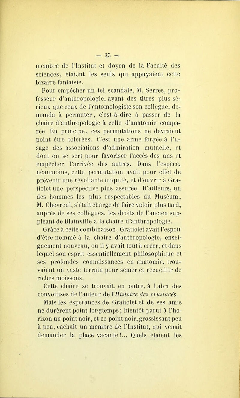 membre de l’Institut et doyen de la Faculté des sciences, étaient les seuls qui appuyaient cette bizarre fantaisie. Pour empêcher un tel scandale, M. Serres, pro- fesseur d’anthropologie, ayant des titres plus sé- rieux que ceux de l’entomologiste son collègue, de- manda à permuter, c’est-à-dire à passer de la chaire d’anthropologie à celle d’anatomie compa- rée. En principe, ces permutations ne devraient point être tolérées. C’est une arme forgée à l’u- sage des associations d’admiration mutuelle, et dont on se sert pour favoriser l’accès des uns et empêcher l’arrivée des autres. Dans l’espèce, néanmoins, cette permutation avait pour effet de prévenir une révoltante iniquité, et d’ouvrir à Gra- tiolet une perspective plus assurée. D'ailleurs, un des hommes les plus respectables du Muséum, M. Chevreul, s’était chargé de faire valoir plus tard, auprès de ses collègues, les droits de l’ancien sup- pléant de Blainville à la chaire d’anthropologie. Grâce à cette combinaison, Gratiolet avait l’espoir d’être nommé à la chaire d’anthropologie, ensei- gnement nouveau, où il y avait tout à créer, et dans lequel son esprit essentiellement philosophique et ses profondes connaissances en anatomie, trou- vaient un vaste terrain pour semer et recueillir de riches moissons. Cette chaire se trouvait, en outre, à 1 abri des convoitises de l’auteur de l'Histoire des crustacés. Mais les espérances de Gratiolet et de ses amis ne durèrent point longtemps; bientôt parut à l’ho- rizon un point noir, et ce point noir, grossissant peu à peu, cachait un membre de l’Institut, qui venait demander la place vacante !... Quels étaient les