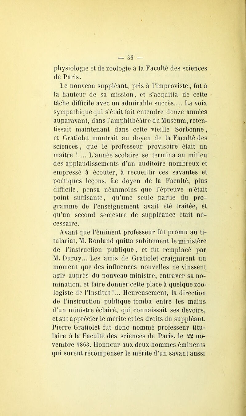 physiologie et de zoologie h la Faculté des sciences de Paris. Le nouveau suppléant, pris à l’improviste, fut à la hauteur de sa mission, et s’acquitta de cette tâche difficile avec un admirable succès.... La voix sympathique qui s’était fait entendre douze années auparavant, dans l’amphithéâtre du Muséum, reten- tissait maintenant dans cette vieille Sorbonne, et Gratiolet montrait au doyen de la Faculté des sciences, que le professeur provisoire était un maître !.... L’année scolaire se termina au milieu des applaudissements d’un auditoire nombreux et empressé à écouter, à recueillir ces savantes et poétiques leçons. Le doyen de la Faculté, plus difficile, pensa néanmoins que l’épreuve n’était point suffisante, qu’une seule partie du pro- gramme de l’enseignement avait été traitée, et qu’un second semestre de suppléance était né- cessaire. Avant que l’éminent professeur fût promu au ti- tulariat,M. Rouland quitta subitement le ministère de l’instruction publique , et fut remplacé par M. Duruy... Les amis de Gratiolet craignirent un moment que des influences nouvelles ne vinssent agir auprès du nouveau ministre, entraver sa no- mination, et faire donner cette place à quelque zoo- logiste de l’Institut !... Heureusement, la direction de l’instruction publique tomba entre les mains d’un ministre éclairé, qui connaissait ses devoirs, et sut apprécier le mérite et les droits du suppléant. Pierre Gratiolet fut donc nommé professeur titu- laire à la Faculté des sciences de Paris, le 22 no- vembre 1863. Honneur aux deux hommes éminents qui surent récompenser le mérite d’un savant aussi