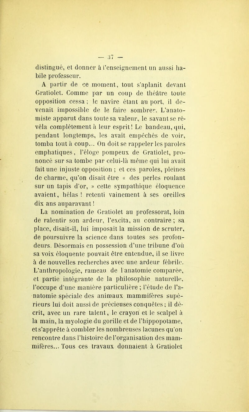 distingué, et donner à renseignement un aussi ha- bile professeur. A partir de ce moment, tout s’aplanit devant Gratiolet. Comme par un coup de théâtre toute opposition cessa ; le navire étant au port, il de- venait impossible de le faire sombrer. L’anato- miste apparut dans toute sa valeur, le savant se ré- véla complètement à leur esprit! Le bandeau, qui, pendant longtemps, les avait empêchés de voir, tomba tout à coup... On doit se rappeler les paroles emphatiques, l’éloge pompeux de Gratiolet, pro- noncé sur sa tombe par celui-là même qui lui avait fait une injuste opposition ; et ces paroles, pleines de charme, qu’on disait être « des perles roulant sur un tapis d’or, » cette sympathique éloquence avaient, hélas ! retenti vainement à ses oreilles dix ans auparavant ! La nomination de Gratiolet au professorat, loin de ralentir son ardeur, l’excita, au contraire ; sa place, disait-il, lui imposait la mission de scruter, de poursuivre la science dans toutes ses profon- deurs. Désormais en possession d’une tribune d’où sa voix éloquente pouvait être entendue, il se livre à de nouvelles recherches avec une ardeur fébrile. L’anthropologie, rameau de 1 anatomie comparée, et partie intégrante de la philosophie naturelle, l’occupe d'une manière particulière ; l’étude de l’a- natomie spéciale des animaux mammifères supé- rieurs lui doit aussi de précieuses conquêtes ; il dé- crit, avec un rare talent, le crayon et le scalpel à la main, la myologie du gorille et de l’hippopotame, et s’apprête à combler les nombreuses lacunes qu’on rencontre dans l’histoire de l’organisation des mam- mifères... Tous ces travaux donnaient à Gratiolet