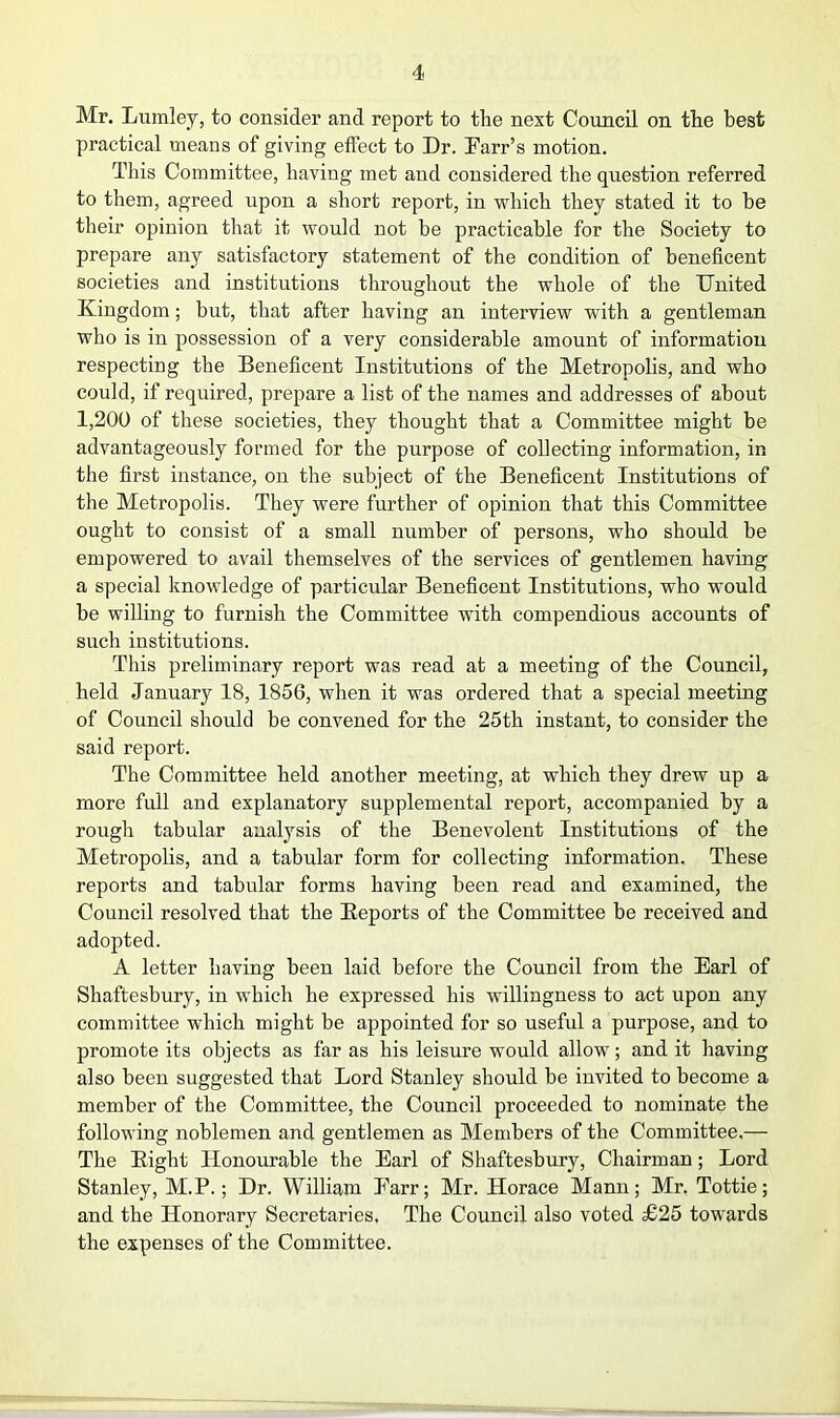 Mr. Lumley, to consider and report to the next Council on the best practical means of giving effect to Dr. Farr’s motion. Tliis Committee, having met and considered the question referred to them, agreed upon a short report, in which they stated it to be their opinion that it would not be practicable for the Society to prepare any satisfactory statement of the condition of beneficent societies and institutions throughout the whole of the United Kingdom; but, that after having an interview with a gentleman who is in possession of a very considerable amount of information respecting the Beneficent Institutions of the Metropolis, and who could, if required, prepare a list of the names and addresses of about 1,200 of these societies, they thought that a Committee might be advantageously formed for the purpose of collecting information, in the first instance, on the subject of the Beneficent Institutions of the Metropolis. They were further of opinion that this Committee ought to consist of a small number of persons, who should be empowered to avail themselves of the services of gentlemen having a special knowledge of particular Beneficent Institutions, who would be willing to furnish the Committee with compendious accounts of such institutions. This preliminary report was read at a meeting of the Council, held January 18, 1856, when it was ordered that a special meeting of Council should be convened for the 25th instant, to consider the said report. The Committee held another meeting, at which they drew up a more full and explanatory supplemental report, accompanied by a rough tabular analysis of the Benevolent Institutions of the Metropolis, and a tabular form for collecting information. These reports and tabular forms having been read and examined, the Council resolved that the Eeports of the Committee be received and adopted. A letter having been laid before the Council from the Earl of Shaftesbury, in which he expressed his willingness to act upon any committee which might be appointed for so useful a purpose, and to promote its objects as far as his leisure would allow; and it having also been suggested that Lord Stanley should be invited to become a member of the Committee, the Council proceeded to nominate the following noblemen and gentlemen as Members of the Committee.— The Eight Honourable the Earl of Shaftesbury, Chairman; Lord Stanley, M.P.; Dr. William Farr; Mr. Horace Mann; Mr. Tottie; and the Honorary Secretaries, The Council also voted £25 towards the expenses of the Committee.