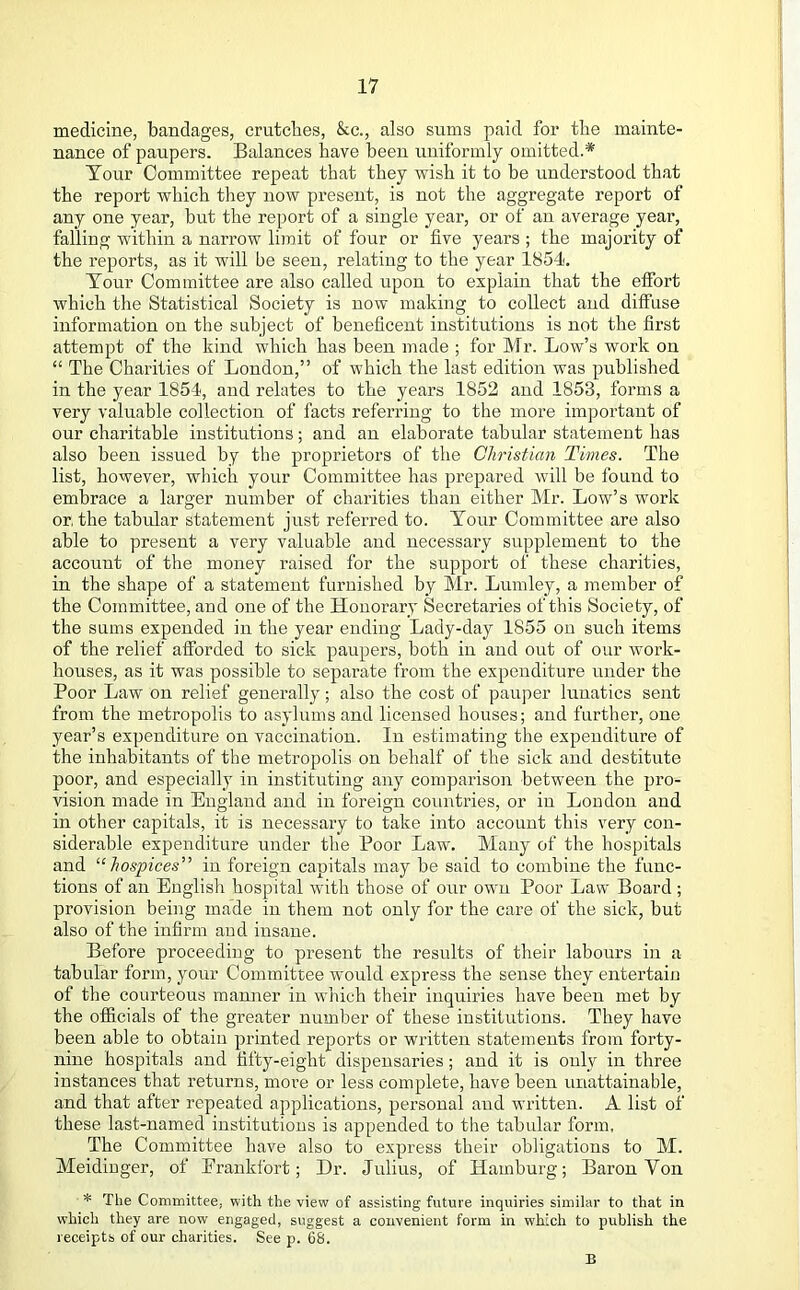 medicine, bandages, crutches, &c., also sums paid for the mainte- uance of paupers. Balances have been uniformly omitted.* Tour Committee repeat that they wish it to be understood that the report which they now pi’eseut, is not the aggregate report of any one year, but the report of a single year, or of an average year, falling within a narrow limit of four or five years ; the majority of the reports, as it will be seen, relating to the year 1854. Tour Committee are also called upon to explain that the elfort which the Statistical Society is now making to collect and diffuse information on the subject of beneficent institutions is not the first attempt of the kind which has been made ; for Mr. Low’s work on “ The Charities of London,” of which the last edition was published in the year 1854, and relates to the years 1852 and 1853, forms a very valuable collection of facts referring to the more important of our charitable institutions; and an elaborate tabular statement has also been issued by the proprietors of the Christian Times. The list, however, which your Committee has prepared will be found to embrace a larger number of charities than either Mr. Low’s work or, the tabular statement just referred to. Tour Committee are also able to present a very valuable and necessary supplement to the account of the money raised for the support of these charities, in the shape of a statement furnished by Mr. Lumley, a member of the Committee, and one of the Honorary Secretaries of this Society, of the sums expended in the year ending Lady-day 1855 on such items of the relief afforded to sick paupers, both in and out of our work- houses, as it was possible to separate from the expenditure under the Poor Law on relief generally; also the cost of pauper lunatics sent from the metropolis to asylums and licensed houses; and further, one year’s expenditure on vaccination. In estimating the expenditure of the inhabitants of the metropolis on behalf of the sick and destitute poor, and especially in instituting any comparison between the pro- vision made in England and in foreign countries, or in Loudon and in other capitals, it is necessary to take into account this very con- siderable expenditure under the Poor Law. Many of the hospitals and hospices'^ in foreign capitals may be said to combine the func- tions of an English hospital with those of our own Poor Law Board ; provision being made in them not only for the care of the sick, but also of the infirm and insane. Before proceeding to present the results of their labours in a tabular form, your Committee would express the sense they entertain of the courteous manirer in which their inquiries have been met by the officials of the greater number of these institutions. They have been able to obtain printed reports or written statements from forty- nine hospitals and fifty-eight dispensaries; and it is only in three instances that returns, more or less complete, have been unattainable, and that after repeated applications, personal and written. A list of these last-named institutions is appended to the tabular form. The Committee have also to express their obligations to M. Meidinger, of Frankfort; Dr. Julius, of Hamburg; Baron Von * The Committee, with the view of assisting future inquiries similar to that in which they are now engaged, suggest a convenient form in which to publish the receipts of our charities. See p. 68. B