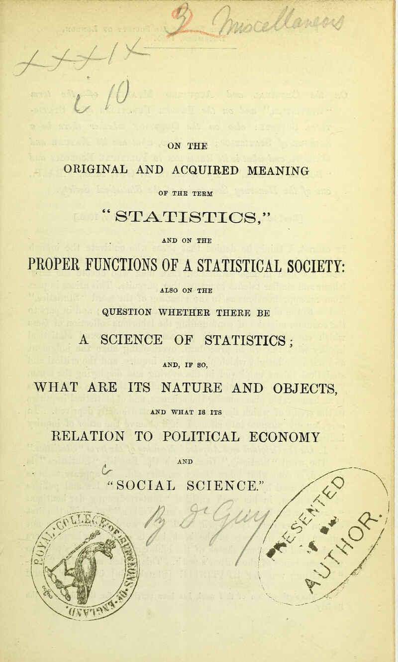 & /) *2f ( - ON THE ORIGINAL AND ACQUIRED MEANING OF THE TEEM “ STATISTICS,” AND ON THE PROPER FUNCTIONS OF A STATISTICAL SOCIETY: AESO ON THE QUESTION WHETHER THERE BE A SCIENCE OF STATISTICS; AND, IF SO, WHAT ARE ITS NATURE AND OBJECTS, AND WHAT IS ITS RELATION TO POLITICAL ECONOMY AND