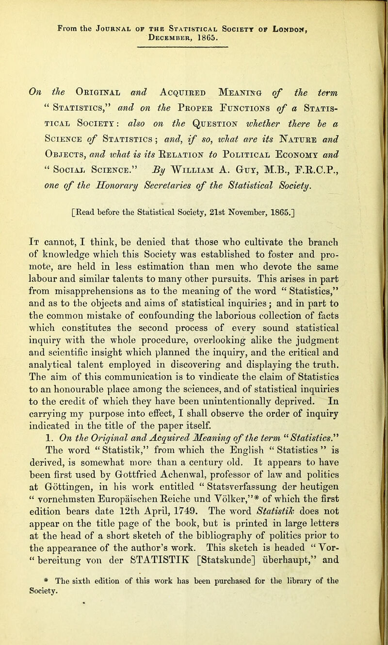 From the Journal of the Statistical Societt of London, December, 1865. On the Original and Acquired Meaning of the term “ Statistics,” and on the Proper Functions of a Statis- tical Society : also on the Question whether there he a Science of Statistics ; and, if so, what are its Nature and Objects, and what is its Belation to Political Economy and “ Social Science.” By William A. Guy, M.B., F.B.C.P., one of the Honorary Secretaries of the Statistical Society. [Read before the Statistical Society, 21st November, 1865.] It cannot, I think, be denied that those who cultivate the branch of knowledge which this Society was established to foster and pro- mote, are held in less estimation than men who devote the same labour and similar talents to many other pursuits. This arises in part from misapprehensions as to the meaning of the word “ Statistics,” and as to the objects and aims of statistical inquiries; and in part to the common mistake of confounding the laborious collection of facts which constitutes the second process of every sound statistical inquiry with the whole procedure, overlooking alike the judgment and scientific insight which planned the inquiry, and the critical and analytical talent employed in discovering and displaying the truth. The aim of this communication is to vindicate the claim of Statistics to an honourable place among the sciences, and of statistical inquiries to the credit of which they have been unintentionally deprived. In carrying my purpose into effect, I shall observe the order of inquiry indicated in the title of the paper itself. 1. On the Original and Acquired Meaning of the term “Statistics. The word “ Statistik,” from which the English “ Statistics ” is derived, is somewhat more than a century old. It appears to have been first used by Gottfried Achenwal, professor of law and politics at Gottingen, in his work entitled “ Statsverfassung der heutigen “ vornehmsten Europaischen Beiche und Yolker,”* of which the first edition bears date 12th April, 1749. The word Statistic does not appear on the title page of the book, but is printed in large letters at the head of a short sketch of the bibliography of politics prior to the appearance of the author’s work. This sketch is headed “ Vor- “ bereitung von der STATISTIK [Statskunde] uberhaupt,” and * The sixth edition of this work has been purchased for the library of the Society.