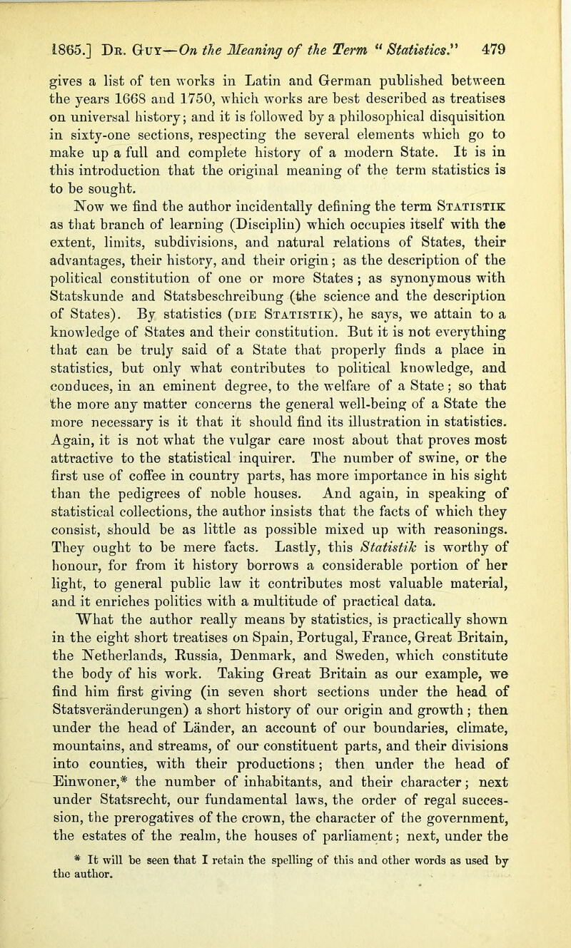 gives a list of ten works in Latin and German published between the years 1668 and 1750, which works are best described as treatises on universal history; and it is followed by a philosophical disquisition iu sixty-one sections, respecting the several elements which go to make up a full and complete history of a modern State. It is in this introduction that the original meaning of the term statistics is to be sought. Now we find the author incidentally defining the term Statistik as that branch of learning (Discipliu) which occupies itself with the extent, limits, subdivisions, and natural relations of States, their advantages, their history, and their origin; as the description of the political constitution of one or more States ; as synonymous with Statskunde and Statsbeschreibung (the science and the description of States). By statistics (die Statistik), he says, we attain to a knowledge of States and their constitution. But it is not everything that can be truly said of a State that properly finds a place in statistics, but only what contributes to political knowledge, and conduces, in an eminent degree, to the welfare of a State; so that the more any matter concerns the general well-being of a State the more necessary is it that it should find its illustration in statistics. Again, it is not what the vulgar care most about that proves most attractive to the statistical inquirer. The number of swine, or the first use of coffee in country parts, has more importance in his sight than the pedigrees of noble houses. And again, in speaking of statistical collections, the author insists that the facts of which they consist, should be as little as possible mixed up with reasonings. They ought to be mere facts. Lastly, this Statistik is worthy of honour, for from it history borrows a considerable portion of her light, to general public law it contributes most valuable material, and it enriches politics with a multitude of practical data. What the author really means by statistics, is practically shown in the eight short treatises on Spain, Portugal, Prance, Great Britain, the Netherlands, Russia, Denmark, and Sweden, which constitute the body of his work. Taking Great Britain as our example, we find him first giving (in seven short sections under the head of Statsveranderungen) a short history of our origin and growth ; then under the head of Lander, an account of our boundaries, climate, mountains, and streams, of our constituent parts, and their divisions into counties, with their productions; then under the head of Einwoner,* the number of inhabitants, and their character; next under Statsrecht, our fundamental laws, the order of regal succes- sion, the prerogatives of the crown, the character of the government, the estates of the realm, the houses of parliament; next, under the # It will be seen that I retain the spelling of this and other words as used by the author.