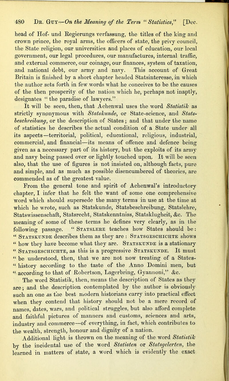 head of Hof- und Regierungs verfassung, the titles of the king and crown prince, the royal arms, the officers of state, the privy council, the State religion, our universities and places of education, our local government, our legal procedures, our manufactures, internal traffic, and external commerce, our coinage, our finances, system of taxation, and national debt, our army and navy. This account of Great Britain is finished by a short chapter headed Statsinteresse, in which the author sets forth in few words what he conceives to be the causes of the then prosperity of the nation which he, perhaps not inaptly, designates “ the paradise of lawyers.” It will be seen, then, that Achenwal uses the word Statistih as strictly synonymous with Statskunde, or State-science, and Stats- heschreilung, or the description of States ; and that uuder the name of statistics he describes the actual condition of a State under all its aspects—territorial, political, educational, religious, industrial, commercial, and financial—its means of offence and defence being given as a necessary part of its history, but the exploits of its army and navy being passed over or lightly touched upon. It will be seen also, that the use of figures is not insisted on, although facts, pure and simple, and as much as possible disencumbered of theories, are commended as of the greatest value. From the general tone and spirit of Achenwal’s introductory chapter, I infer that he felt the want of some one comprehensive word which should supersede the many terms in use at the time at which he wrrote, such as Statskunde, Statsbeschreibung, Statslehre, Statswissenschaft, Statsrecht, Statskenntniss, Statsklugheit, &c. The meaning of some of these terms he defines very clearly, as in the following passage. “ Statsleke teaches how States should be: “ Statskunde describes them as they are : Statsgeschichte shows “ how they have become what they are. Statskunde is a stationary “ Statsgeschichte, as this is a progressive Statskunde. It must “ be understood, then, that we are not now treating of a States- “ history according to the taste of the Anno Domini men, but “ according to that of Robertson, Lagerbring, Gyannoni,” &c. The word Statistik, then, means the description of States as they are; and the description contemplated by the author is obviously such an one as the best modern historians carry into practical effect when they contend that history should not be a mere record of names, dates, wars, and political struggles, but also afford complete and faithful pictures of manners and customs, sciences and arts, industry and commerce—of everything, in fact, which contributes to the wealth, strength, honour and dignity of a nation. Additional light is thrown on the meaning of the word Statistik by the incidental use of the word Statisten or Statsgelerten, the learned in matters of state, a word which is evidently the exact
