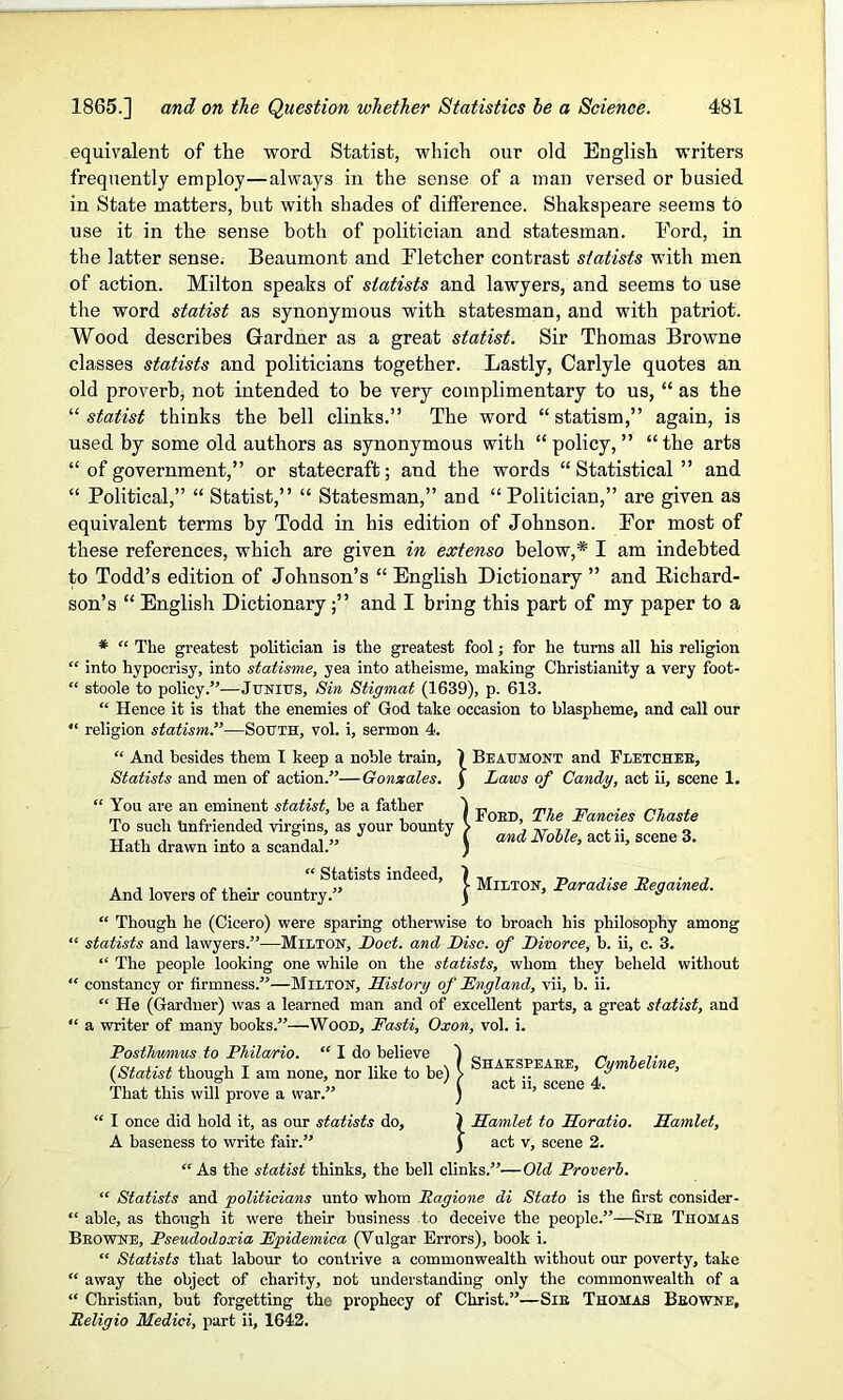 equivalent of the word Statist, which our old English writers frequently employ—always in the sense of a man versed or busied in State matters, but with shades of difference. Shakspeare seems to use it in the sense both of politician and statesman. Ford, in the latter sense. Beaumont and Fletcher contrast statists with men of action. Milton speaks of statists and lawyers, and seems to use the word statist as synonymous with statesman, and with patriot. Wood describes Gardner as a great statist. Sir Thomas Browne classes statists and politicians together. Lastly, Carlyle quotes an old proverb, not intended to be very complimentary to us, “ as the “ statist thinks the bell clinks.” The word “statism,” again, is used by some old authors as synonymous with “policy,” “the arts “ of government,” or statecraft; and the words “Statistical” and “ Political,” “ Statist,” “ Statesman,” and “ Politician,” are given as equivalent terms by Todd in his edition of Johnson. For most of these references, which are given in extenso below,* I am indebted to Todd’s edition of Johnson’s “ English Dictionary ” and Richard- son’s “ English Dictionaryand I bring this part of my paper to a * “ The greatest politician is the greatest fool; for he turns all his religion “ into hypocrisy, into statisme, yea into atheisme, making Christianity a very foot- “ stoole to policy.”—Junius, Sin Stigmat (1639), p. 613. “ Hence it is that the enemies of God take occasion to blaspheme, and call our “ religion statism.”—South, vol. i, sermon 4. “ And besides them I keep a noble train, 1 Beaumont and Fletcheb, Statists and men of action.”—Gonxales. j Laws of Candy, act ii, scene 1. <( You are an eminent statist, be a father To such Unfriended virgins, as your bounty Hath drawn into a scandal.” Fobd, The Fancies Chaste and Nolle, act ii, scene 3. “ Statists indeed, And lovers of their country.” } Milton, Paradise Regained. “ Though he (Cicero) were sparing otherwise to broach his philosophy among “ statists and lawyers.”—Milton, Poet, and Pise, of Pivorce, b. ii, c. 3. “ The people looking one while on the statists, whom they beheld without “ constancy or firmness/’—Milton, History of Fngland, vii, b. ii. “ He (Gardner) was a learned man and of excellent parts, a great statist, and “ a writer of many books.”—Wood, Fasti, Oxon, vol. i. Posthv/mus to Philario. “ I do believe {Statist though I am none, nor like to be) That this will prove a war.” Shakspeare, Cymbeline, act ii, scene 4. “ I once did hold it, as our statists do, ) Hamlet to Horatio. Hamlet, A baseness to write fair.” J act v, scene 2. “ As the statist thinks, the bell clinks.”—Old Proverb. “ Statists and politicians unto whom Ragione di Stato is the first consider - “ able, as though it were their business to deceive the people.”—Sib Thomas Beowne, Pseudodoxia Fpidemica (Vulgar Errors), book i. “ Statists that labour to contrive a commonwealth without our poverty, take “ away the object of charity, not understanding only the commonwealth of a “ Christian, but forgetting the prophecy of Christ.”—Sib Thomas Beowne, Religio Medici, part ii, 1642.
