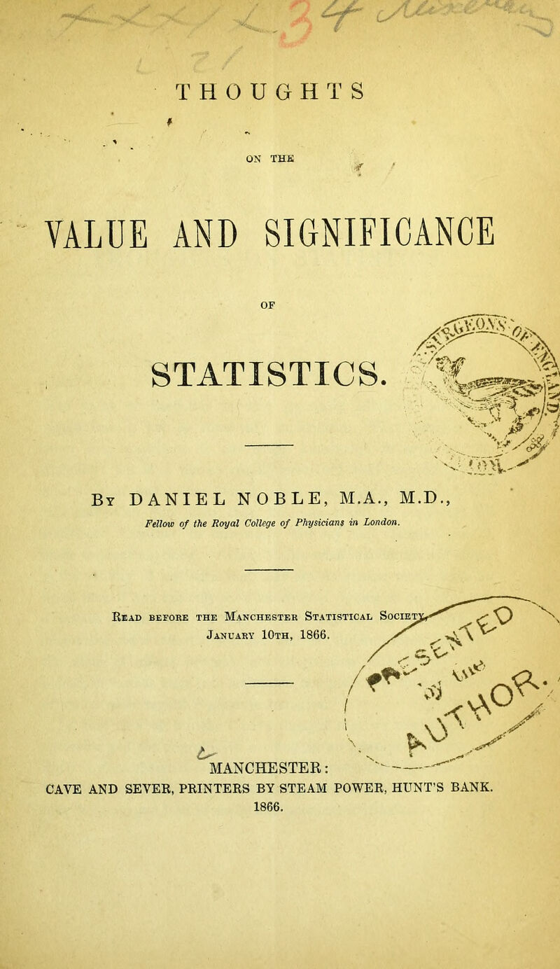 THOUGH T S ON THE VALUE AND SIGNIFICANCE OF STATISTICS By DANIEL NOBLE, AI.A., M.D., Fellow of the Royal College of Physicians in London. 1866.