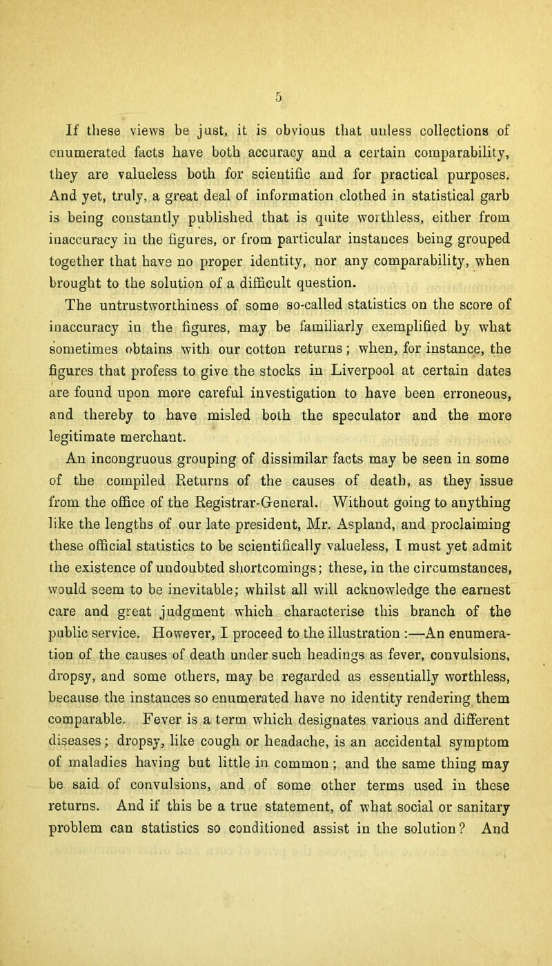 If these views be just, it is obvious that unless collections of enumerated facts have both accuracy and a certain comparability, they are valueless both for scientific and for practical purposes. And yet, truly, a great deal of information clothed in statistical garb is being constantly published that is quite worthless, either from inaccuracy in the figures, or from particular instances being grouped together that have no proper identity, nor any comparability, when brought to the solution of a difficult question. The untrustworthiness of some so-called statistics on the score of inaccuracy in the figures, may be familiarly exemplified by what sometimes obtains with our cotton returns; when, for instance, the figures that profess to give the stocks in Liverpool at certain dates are found upon more careful investigation to have been erroneous, and thereby to have misled both the speculator and the more legitimate merchant. An incongruous grouping of dissimilar facts may be seen in some of the compiled Returns of the causes of death, as they issue from the office of the Registrar-General. Without going to anything like the lengths of our late president, Mr. Aspland, and proclaiming these official statistics to be scientifically valueless, I must yet admit the existence of undoubted shortcomings; these, in the circumstances, would seem to be inevitable; whilst all will acknowledge the earnest care and great judgment which characterise this branch of the public service. However, I proceed to the illustration :—An enumera- tion of the causes of death under such headings as fever, convulsions, dropsy, and some others, may be regarded as essentially worthless, because the instances so enumerated have no identity rendering them comparable. Fever is a term which designates various and different diseases; dropsy, like cough or headache, is an accidental symptom of maladies having but little in common; and the same thing may be said of convulsions, and of some other terms used in these returns. And if this be a true statement, of what social or sanitary problem can statistics so conditioned assist in the solution? And