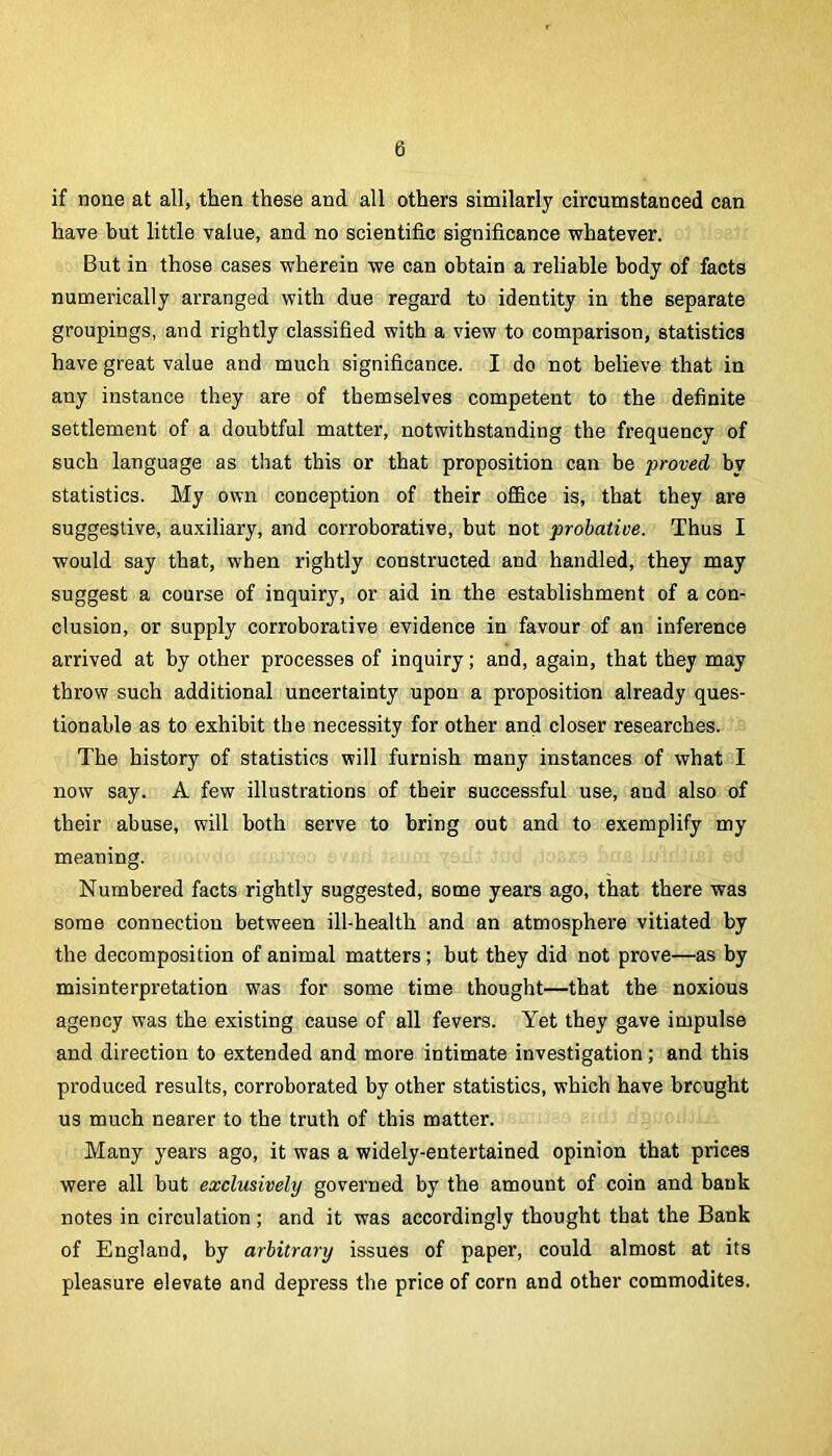 if none at all, then these and all others similarly circumstanced can have but little value, and no scientific significance -whatever. But in those cases wherein we can obtain a reliable body of facts numerically arranged with due regard to identity in the separate groupings, and rightly classified with a view to comparison, statistics have great value and much significance. I do not believe that in any instance they are of themselves competent to the definite settlement of a doubtful matter, notwithstanding the frequency of such language as that this or that proposition can be proved by statistics. My own conception of their ofiQce is, that they are suggestive, auxiliary, and corroborative, but not probative. Thus I would say that, when rightly constructed and handled, they may suggest a course of inquiry, or aid in the establishment of a con- clusion, or supply corroborative evidence in favour of an inference arrived at by other processes of inquiry; and, again, that they may throw such additional uncertainty upon a proposition already ques- tionable as to exhibit the necessity for other and closer researches. The history of statistics will furnish many instances of what I now say. A few illustrations of their successful use, and also of their abuse, will both serve to bring out and to exemplify my meaning. Numbered facts rightly suggested, some years ago, that there was some connection between ill-health and an atmosphere vitiated by the decomposition of animal matters; but they did not prove—as by misinterpretation was for some time thought—that the noxious agency was the existing cause of all fevers. Yet they gave impulse and direction to extended and more intimate investigation; and this produced results, corroborated by other statistics, which have brought us much nearer to the truth of this matter. Many years ago, it was a widely-entertained opinion that prices were all but exclusively governed by the amount of coin and bank notes in circulation ; and it was accordingly thought that the Bank of England, by arbitrary issues of paper, could almost at its pleasure elevate and depress the price of corn and other commodites.