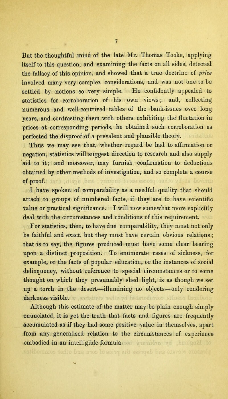 But the thoughtful mind of the late Mr. Thomas Tooke, applying itself to this question, and examining the facts on all sides, detected the fallacy of this opinion, and showed that a true doctrine of price involved many very complex considerations, and was not one to be settled by notions so very simple. He confidently appealed to statistics for corroboration of his own views; and, collecting numerous and well-contrived tables of the bank-issues over long years, and contrasting them with others exhibiting the fluctation in prices at corresponding periods, he obtained such corroboration as perfected the disproof of a prevalent and plausible theory. Thus we may see that, whether regard be had to affirmation or negation, statistics will suggest direction to research and also supply aid to it; and moreover, may furnish confirmation to deductions obtained by other methods of investigation, and so complete a course of proof. I have spoken of comparability as a needful quality that should attach to groups of numbered facts, if they are to have scientific value or practical significance. I will now somewhat more explicitly deal with the circumstances and conditions of this requirement; For statistics, then, to have due comparability, they must not only be faithful and exact, but they must have certain obvious relations; that is to say, the figures produced must have some clear bearing upon a distinct proposition. To enumerate cases of sickness, for example, or the facts of popular education, or the instances of social delinquency, without reference to special circumstances or to some thought on which they presumably shed light, is as though we set up a torch in the desert—illumining no objects—only rendering darkness visible. Although this estimate of the matter may be plain enough simply enunciated, it is yet the truth that facts and figures are frequently accumulated as if they had some positive value in themselves, apart from any generalised relation to the circumstances of experience embodied in an intelligible formula.