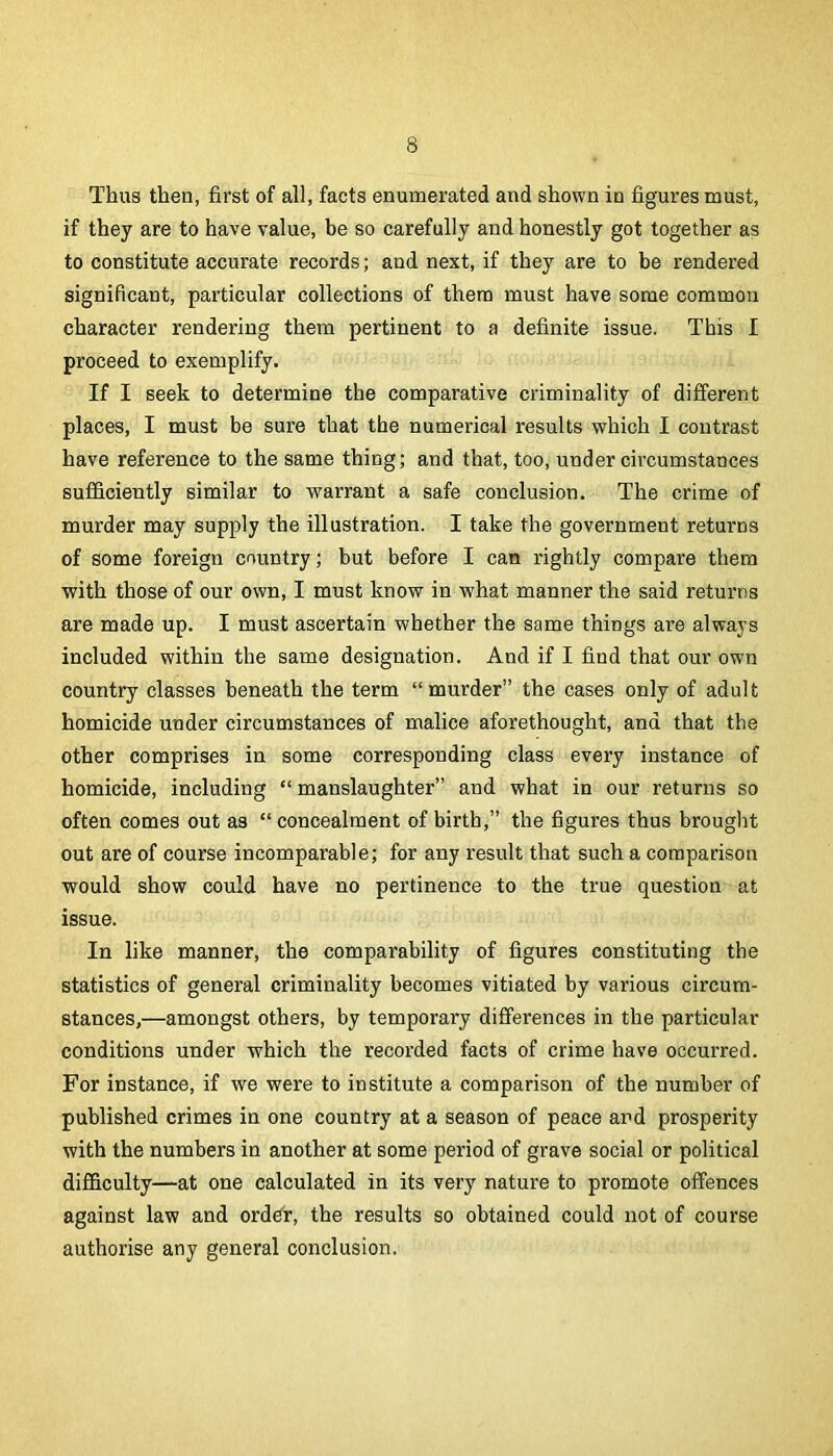 Thus then, first of all, facts enumerated and shown in figures must, if they are to have value, be so carefully and honestly got together as to constitute accurate records; and next, if they are to be rendered significant, particular collections of them must have some common character rendering them pertinent to a definite issue. This I proceed to exemplify. If I seek to determine the comparative criminality of different places, I must be sure that the numerical results which I contrast have reference to the same thing; and that, too, under circumstances sufficiently similar to warrant a safe conclusion. The crime of murder may supply the illustration. I take the government returns of some foreign country; but before I can rightly compare them with those of our own, I must know in what manner the said returns are made up. I must ascertain whether the same things are always included within the same designation. And if I find that our own country classes beneath the term “murder” the cases only of adult homicide under circumstances of malice aforethought, and that the other comprises in some corresponding class every instance of homicide, including “ manslaughter” and what in our returns so often comes out as “concealment of birth,” the figures thus brought out are of course incomparable; for any result that such a comparison would show could have no pertinence to the true question at issue. In like manner, the comparability of figures constituting the statistics of general criminality becomes vitiated by various circum- stances,—amongst others, by temporary differences in the particular conditions under which the recorded facts of crime have occurred. For instance, if we were to institute a comparison of the number of published crimes in one country at a season of peace and prosperity with the numbers in another at some period of grave social or political difficulty—at one calculated in its very nature to promote offences against law and ord^r, the results so obtained could not of course authorise any general conclusion.