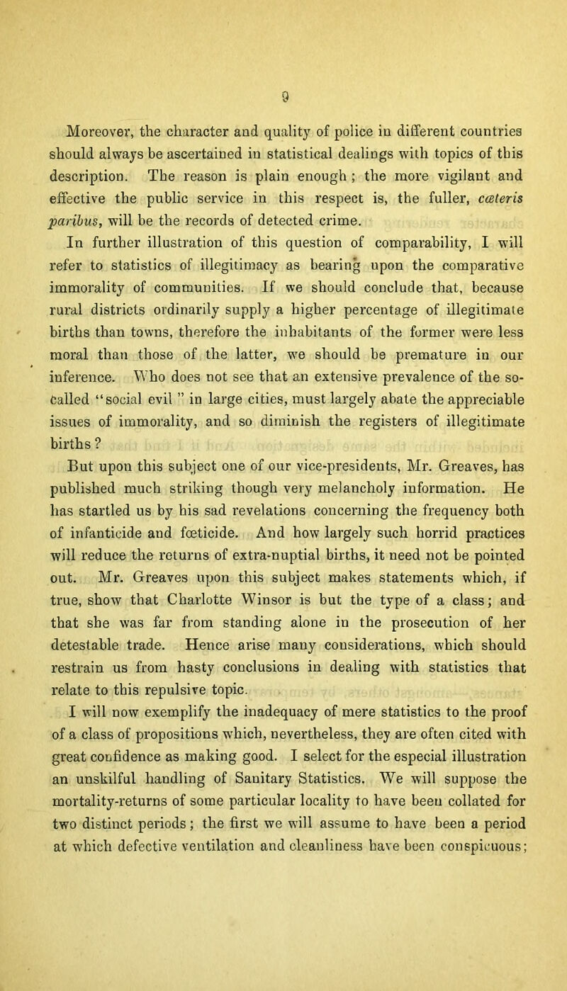 Moreover, the character and quality of police iu different countries should always be ascertained in statistical dealings with topics of this description. The reason is plain enough ; the more vigilant and effective the public service in this respect is, the fuller, cceleris paribus, will be the records of detected crime. In further illustration of this question of comparability, I will refer to statistics of illegitimacy as bearing upon the comparative immorality of communities. If we should conclude that, because rural districts ordinarily supply a higher percentage of illegitimate births than towns, therefore the inhabitants of the former were less moral than those of the latter, wm should be premature in our inference. Who does not see that an extensive prevalence of the so- Called “social evil ” in large cities, must largely abate the appreciable issues of immorality, and so diminish the registers of illegitimate births ? But upon this subject one of our vice-presidents, Mr. Greaves, has published much striking though very melancholy information. He has startled us by his sad revelations concerning the frequency both of infanticide and feticide. And how largely such horrid practices will reduce the returns of extra-nuptial births, it need not be pointed out. Mr. Greaves upon this subject makes statements which, if true, show that Chaiiotte Winsor is but the type of a class; and that she was far from standing alone in the prosecution of her detestable trade. Hence arise many considerations, which should restrain us from hasty conclusions in dealing with statistics that relate to this repulsive topic. I will now exemplify the inadequacy of mere statistics to the proof of a class of propositions which, nevertheless, they are often cited with great confidence as making good. I select for the especial illustration an unskilful handling of Sanitary Statistics. We will suppose the mortality-returns of some particular locality to have been collated for two distinct periods; the first we will assume to have been a period at which defective ventilation and cleanliness have been conspicuous;