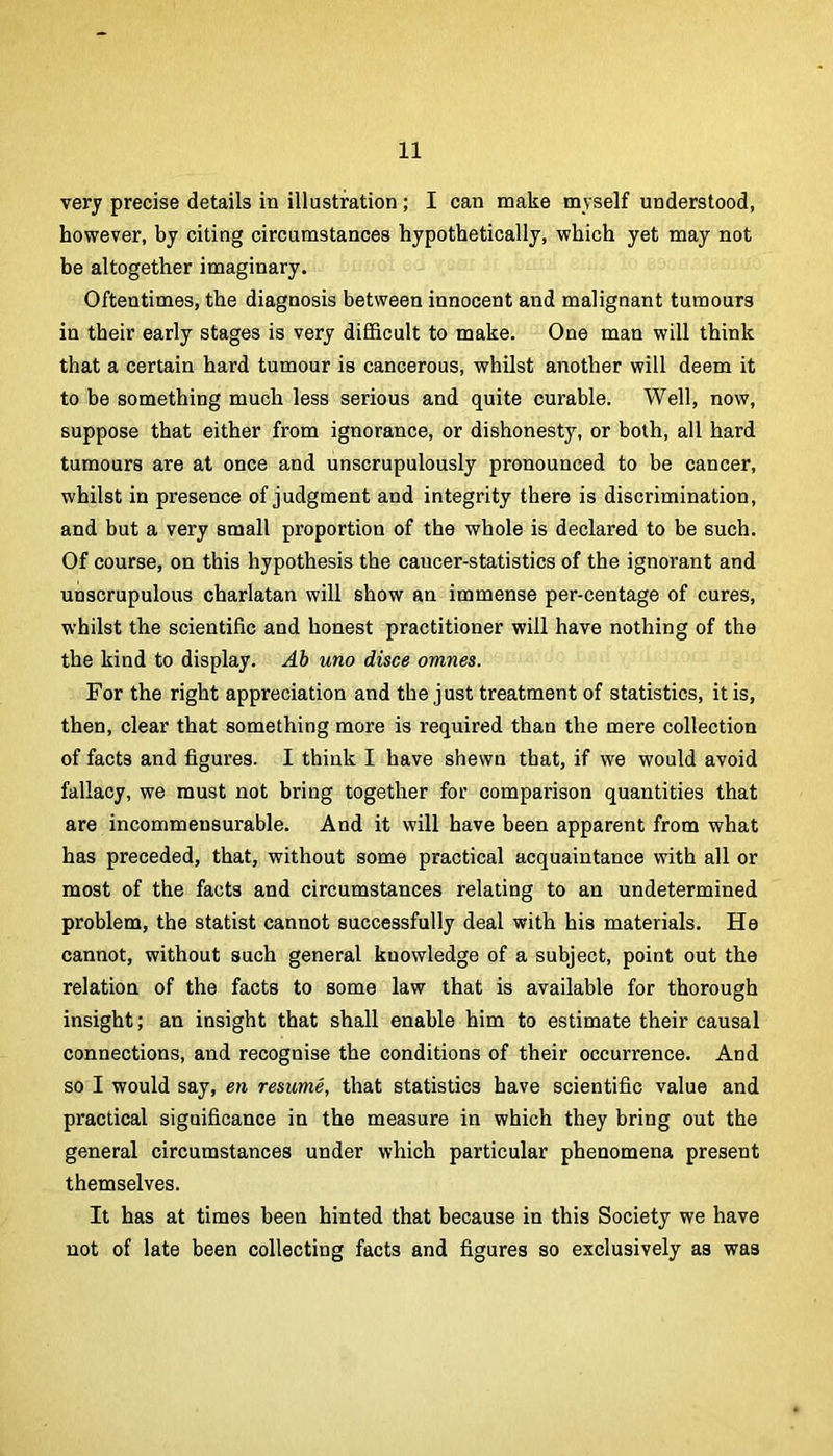 very precise details in illustration; I can make myself understood, however, by citing circumstances hypothetically, which yet may not be altogether imaginary. Oftentimes, the diagnosis between innocent and malignant tumours in their early stages is very difificult to make. One man will think that a certain hard tumour is cancerous, whilst another will deem it to be something much less serious and quite curable. Well, now, suppose that either from ignorance, or dishonesty, or both, all hard tumours are at once and unscrupulously pronounced to be cancer, whilst in presence of judgment and integrity there is discrimination, and but a very small proportion of the whole is declared to be such. Of course, on this hypothesis the cancer-statistics of the ignorant and unscrupulous charlatan will show an immense per-centage of cures, whilst the scientific and honest practitioner will have nothing of the the kind to display. Ab uno disce omnes. For the right appreciation and the just treatment of statistics, it is, then, clear that something more is required than the mere collection of facts and figures. I think I have shewn that, if we would avoid fallacy, we must not bring together for comparison quantities that are incommensurable. And it will have been apparent from what has preceded, that, without some practical acquaintance with all or most of the facts and circumstances relating to an undetermined problem, the statist cannot successfully deal with his materials. He cannot, without such general knowledge of a subject, point out the relation of the facts to some law that is available for thorough insight; an insight that shall enable him to estimate their causal connections, and recognise the conditions of their occurrence. And so I would say, en resume, that statistics have scientific value and practical significance in the measure in which they bring out the general circumstances under which particular phenomena present themselves. It has at times been hinted that because in this Society we have not of late been collecting facts and figures so exclusively as was