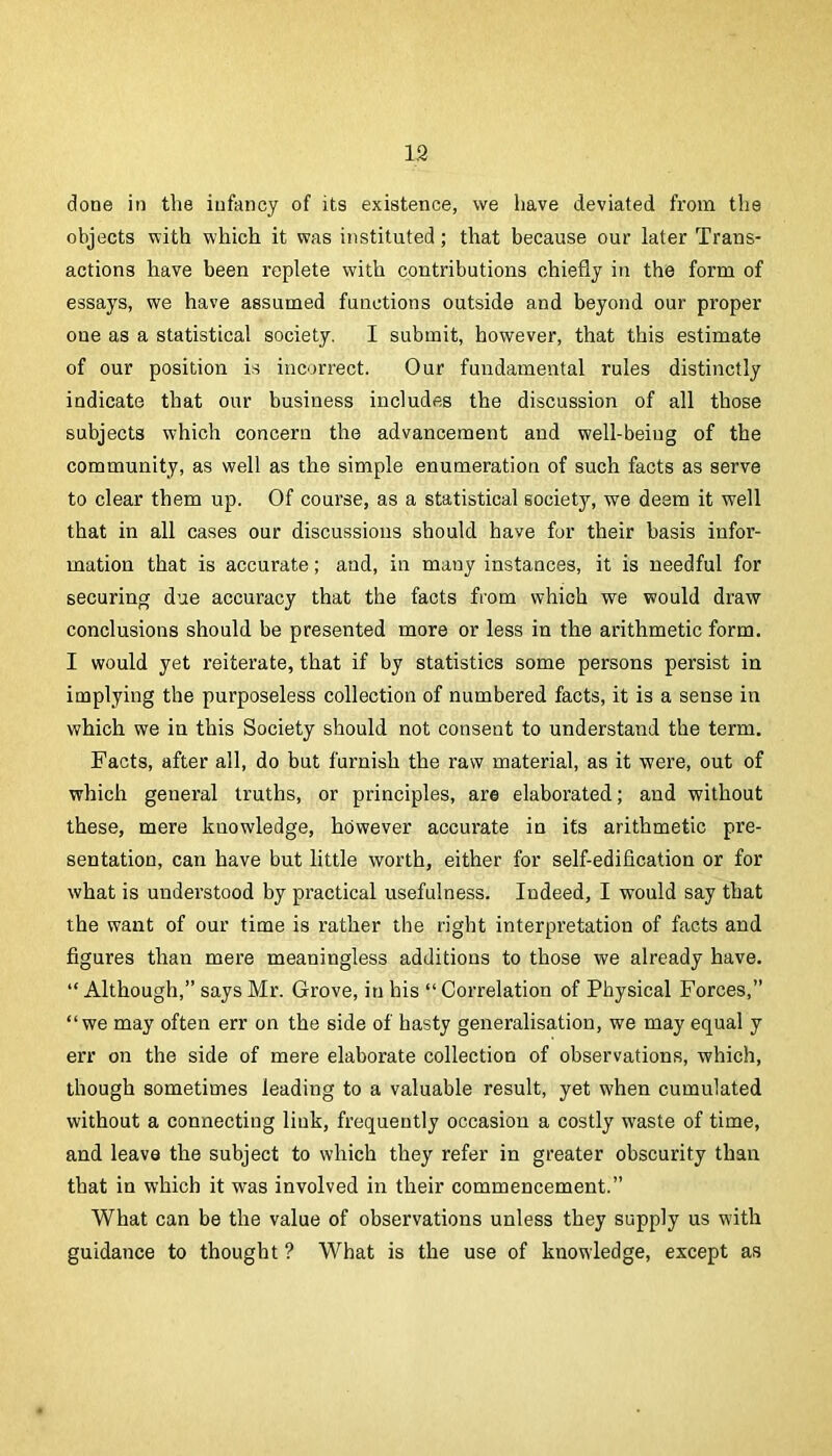 19 done in the iuftincy of its existence, we have deviated from the objects with which it was instituted; that because our later Trans- actions have been replete with contributions chiefly in the form of essays, we have assumed functions outside and beyond our proper one as a statistical society. I submit, however, that this estimate of our position is incorrect. Our fundamental rules distinctly indicate that our business includes the discussion of all those subjects which concern the advancement and well-being of the community, as well as the simple enumeration of such facts as serve to clear them up. Of course, as a statistical society, we deem it well that in all cases our discussions should have for their basis infor- mation that is accurate; and, in many instances, it is needful for securing due accuracy that the facts from which we would draw conclusions should be presented more or less in the arithmetic form. I would yet reiterate, that if by statistics some persons persist in implying the purposeless collection of numbered facts, it is a sense in which we in this Society should not consent to understand the term. Facts, after all, do but furnish the raw material, as it were, out of which general truths, or principles, are elaborated; and without these, mere knowledge, however accurate in its arithmetic pre- sentation, can have but little worth, either for self-edification or for what is understood by practical usefulness. Indeed, I would say that the want of our time is rather the right interpretation of facts and figures than mere meaningless additions to those we already have. “ Although,” says Mr. Grove, in his “ Correlation of Physical Forces,” “we may often err on the side of hasty generalisation, we may equal y err on the side of mere elaborate collection of observations, which, though sometimes leading to a valuable result, yet when cumulated without a connecting link, frequently occasion a costly waste of time, and leave the subject to which they refer in greater obscurity than that in which it was involved in their commencement.” What can be the value of observations unless they supply us with guidance to thought ? What is the use of knowledge, except as