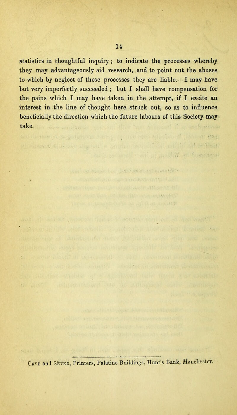 statistics in thoughtful inquiry; to indicate the processes whereby they may advantageously aid research, and to point out the abuses to which by neglect of these processes they are liable. I may have but very imperfectly succeeded ; but I shall have compensation for the pains which I may have taken in the attempt, if I excite an interest in,the line of thought here struck out, so as to influence beneficially the direction which the future labours of this Society may take. divfi &Qif Sevee, Printers, Palatine Buildings, Hunt's Bank, Manchester.