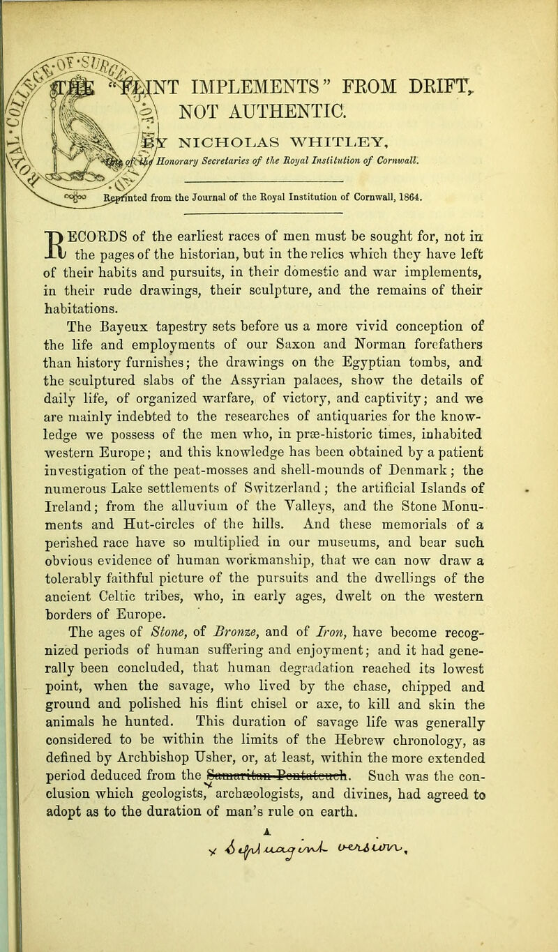 ^kNT IMPLEMENTS” FROM DRIFT^ \5\ not authentic. NICHOLAS WHITLEY, Honorary Secretaries of the Royal Institution of Cornwall. Rppmted from the Journal of the Royal Institution of Cornwall, 1864. RECOUDS of the earliest races of men must be sought for, not in the pages of the historian, hut in the relics which they have left of their habits and pursuits, in their domestic and war implements, in their rude drawings, their sculpture, and the remains of their habitations. The Bayeux tapestry sets before us a more vivid conception of the life and employments of our Saxon and Norman forefathers than history furnishes; the drawings on the Egyptian tombs, and the sculptured slabs of the Assyrian palaces, show the details of daily life, of organized warfare, of victory, and captivity; and we are mainly indebted to the researches of antiquaries for the know- ledge we possess of the men who, in prse-historic times, inhabited western Europe; and this knowledge has been obtained by a patient investigation of the peat-mosses and shell-mounds of Denmark; the numerous Lake settlements of Switzerland; the artificial Islands of Ireland; from the alluvium of the Valleys, and the Stone Monu- ments and Hut-circles of the hills. And these memorials of a perished race have so multiplied in our museums, and bear such obvious evidence of human workmanship, that we can now draw a tolerably faithful picture of the pursuits and the dwellings of the ancient Celtic tribes, who, in early ages, dwelt on the western borders of Europe. The ages of Stone, of Bronze, and of Iron, have become recog- nized periods of human suffering and enjoyment; and it had gene- rally been concluded, that human degradation reached its lowest point, when the savage, who lived by the chase, chipped and ground and polished his flint chisel or axe, to kill and skin the animals he hunted. This duration of savage life was generally considered to be within the limits of the Hebrew chronology, as defined by Archbishop Usher, or, at least, within the more extended period deduced from the Samaritan Eontateuefa. Such was the con- clusion which geologists, archaeologists, and divines, had agreed to adopt as to the duration of man’s rule on earth.