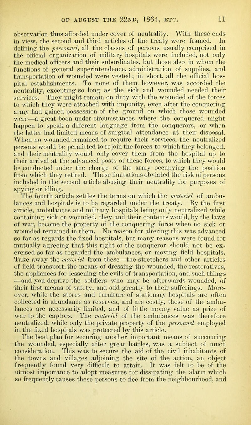 observation thus afforded under cover of neutrality. With these ends in view, the second and third articles of the treaty were framed. In defining the personnel, all the classes of persons usually comprised in the official organization of military hospitals were included, not only the medical officers and their subordinates, but those also in whom the functions of general superintendence, administration of supplies, and transportation of wounded were vested; in short, all the official hos- pital establishments. To none of them, however, was accorded the neutrality, excepting so long as the sick and wounded needed their services. They might remain on duty with the wounded of the forces to which they were attached with impunity, even after the conquering army had gained possession of the ground on which those wounded were—a great boon under circumstances where the conquered might happen to speak a different language from the conquerors, or when the latter had limited means of surgical attendance at their disposal. When no wounded remained to require their services, the neutralized persons would be permitted to rejoin the forces to which they belonged, and their neutrality would only cover them from the hospital up to their arrival at the advanced posts of these forces, to which they would be conducted under the charge of the army occupying the position from which they retired. These limitations obviated the risk of persons included in the second article abusing their neutrality for purposes of spying or idling. The fourth article settles the terms on which the materiel of ambu- lances and hospitals is to be regarded under the treaty. By the first article, ambulances and military hospitals being only neutralized while containing sick or wounded, they and their contents would, by the laws of war, become the property of the conquering force when no sick or wounded remained in them. No reason for altering this was advanced so far as regards the fixed hospitals, but many reasons were found for mutually agreeing that this right of the conqueror should not be ex- ercised so far as regarded the ambulances, or moving field hospitals. Take away the materiel from these—the stretchers and other articles of field transport, the means of dressing the wounded, the restoratives, the appliances for lessening the evils of transportation, and such things —and you deprive the soldiers who may be afterwards wounded, of their first means of safety, and add greatly to their sufferings. More- over, while the stores and furniture of stationary hospitals are often collected in abundance as reserves, and are costly, those of the ambu- lances are necessarily limited, and of little money value as prize of war to the captors. The mMeriel of the ambulances was therefore neutralized, while only the private property of the personnel employed in the fixed hospitals was protected by this article. The best plan for securing another important means of succouring the wounded, especially after great battles, was a subject of much consideration. This was to secure the aid of the civil inhabitants of the towns and villages adjoining the site of ttie action, an object frequently found very difficult to attain. It was felt to be of the utmost importance to adopt measures for dissipating the alarm which so frequently causes these persons to flee from the neighbourhood, and