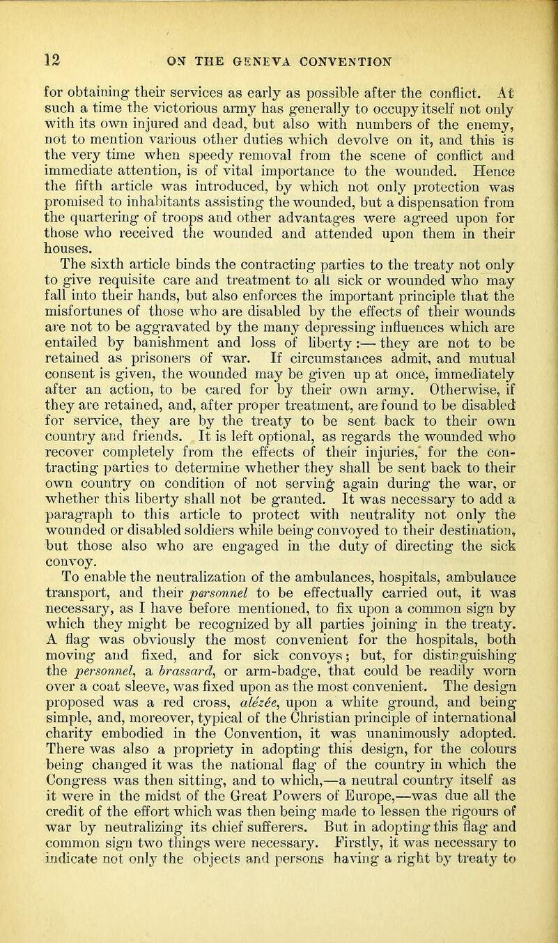 for obtaining their services as early as possible after the conflict. At such a time the victorious army has generally to occupy itself not only with its own injured and dead, but also with numbers of the enemy, not to mention various other duties which devolve on it, and this is the very time when speedy removal from the scene of conflict and immediate attention, is of vital importance to the wounded. Hence the fifth article was introduced, by which not only protection was promised to inhabitants assisting the wounded, but a dispensation from the quartering of troops and other advantages were agreed upon for those who received the wounded and attended upon them in their houses. The sixth article binds the contracting parties to the treaty not only to give requisite care and treatment to all sick or wounded who may fall into their hands, but also enforces the important principle that the misfortunes of those who are disabled by the effects of their wounds are not to be aggravated by the many depressing influences which are entailed by banishment and loss of liberty:— they are not to be retained as prisoners of war. If circumstances admit, and mutual consent is given, the wounded may be given up at once, immediately after an action, to be cared for by their own army. Otherwise, if they are retained, and, after proper treatment, are found to be disabled for service, they are by the treaty to be sent back to their own country and friends. It is left optional, as regards the wounded who recover completely from the effects of their injuries, for the con- tracting parties to determine whether they shall be sent back to their own country on condition of not serving again during the war, or whether this liberty shall not be granted. It was necessary to add a paragraph to this article to protect with neutrality not only the wounded or disabled soldiers while being convoyed to their destination, but those also who are engaged in the duty of directing the sick convoy. To enable the neutralization of the ambulances, hospitals, ambulance transport, and their personnel to be effectually carried out, it was necessary, as I have before mentioned, to fix upon a common sign by which they might be recognized by all parties joining in the treaty. A flag was obviously the most convenient for the hospitals, both moving and fixed, and for sick convoys; but, for distinguishing the personnel, a brassard, or arm-badge, that could be readily worn over a coat sleeve, was fixed upon as the most convenient. The design proposed was a red cross, alezee, upon a white ground, and being simple, and, moreover, typical of the Christian principle of international charity embodied in the Convention, it was unanimously adopted. There was also a propriety in adopting this design, for the colours being changed it was the national flag of the country in which the Congress was then sitting, and to which,—a neutral country itself as it were in the midst of the Great Powers of Europe,—was due all the credit of the effort which was then being made to lessen the rigours of war by neutralizing its chief sufferers. But in adopting this flag and common sign two thing’s were necessary. Firstly, it was necessary to indicate not only the objects and persons having a right by treaty to