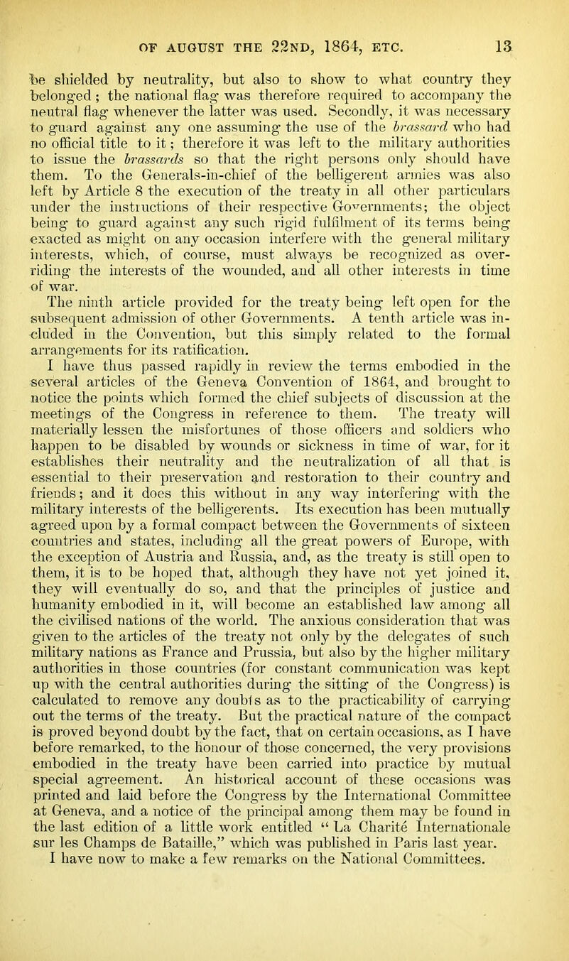 lie shielded by neutrality, but also to show to what country they belonged ; the national flag was therefore required to accompany the neutral flag whenever the latter was used. Secondly, it was necessary to guard against any one assuming the use of the brassard who had no official title to it; therefore it was left to the military authorities to issue the brassards so that the right persons only should have them. To the Generals-in-chief of the belligerent armies was also left by Article 8 the execution of the treaty in all other particulars under the instructions of their respective Governments; the object being to guard against any such rigid fulfilment of its terms being exacted as might on any occasion interfere with the general military interests, which, of course, must always be recognized as over- riding the interests of the wounded, and all other interests in time of war. The ninth article provided for the treaty being left open for the subsequent admission of other Governments. A tenth article was in- cluded in the Convention, but this simply related to the formal arrangements for its ratification. I have thus passed rapidly in review the terms embodied in the several articles of the Geneva Convention of 1864, and brought, to notice the points which formed the chief subjects of discussion at the meetings of the Congress in reference to them. The treaty will materially lessen the misfortunes of those officers and soldiers who happen to be disabled by wounds or sickness in time of war, for it establishes their neutrality and the neutralization of all that is essential to their preservation and restoration to their country and friends; and it does this without in any way interfering with the military interests of the belligerents. Its execution has been mutually agreed upon by a formal compact between the Governments of sixteen countries and states, including all the great powers of Europe, with the exception of Austria and Russia, and, as the treaty is still open to them, it is to be hoped that, although they have not yet joined it, they will eventually do so, and that the principles of justice and humanity embodied in it, will become an established law among all the civilised nations of the world. The anxious consideration that was given to the articles of the treaty not only by the delegates of such military nations as France and Prussia, but also by the higher military authorities in those countries (for constant communication was kept up with the central authorities during the sitting of the Congress) is calculated to remove anydoublsas to the practicability of carrying out the terms of the treaty. But the practical nature of the compact is proved beyond doubt by the fact, that on certain occasions, as I have before remarked, to the honour of those concerned, the very provisions embodied in the treaty have been carried into practice by mutual special agreement. An historical account of these occasions was printed and laid before the Congress by the International Committee at Geneva, and a notice of the principal among them may be found in the last edition of a little work entitled “ La Charite Internationale sur les Champs de Bataille,” which was published in Paris last year. I have now to make a few remarks on the National Committees.