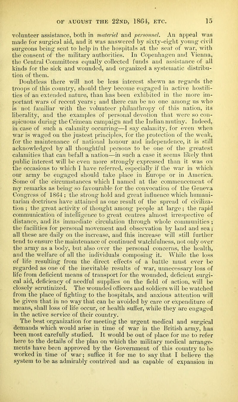 volunteer assistance, both in materiel and personnel. An appeal was made for surgical aid, and it was answered by sixty-eight young civil surgeons being sent to help in the hospitals at the seat of war, with the consent of the military authorities. In Copenhagen and Vienna, the Central Committees equally collected funds and assistance of all kinds for the sick and wounded, and organized a systematic distribu- tion of them. Doubtless there will not be less interest shewn as regards the troops of this country, should they become engaged in active hostili- ties of an extended nature, than has been exhibited in the more im- portant wars of recent years; and there can be no one among us who is not familiar with the volunteer philanthropy of this nation, its liberality, and the examples of personal devotion that were so con- spicuous during the Crimean campaign and the Indian mutiny. Indeed, in case of such a calamity occurring—I say calamity, for even when war is waged on the justest principles, for the protection of the weak, for the maintenance of national honour and independence, it is still acknowledged by all thoughtful persons to be one of the greatest calamities that can befall a nation—in such a case it seems likely that public interest will be even more strongly expressed than it was on the occasions to which I have referred, especially if the war in which our army be engaged should take place in Europe or in America. Some of the circumstances which I named at the commencement of my remarks as being so favourable for the convocation of the Geneva Congress of 1864; the strong hold and great influence which humani- tarian doctrines have attained as one result of the spread of civiliza- tion ; the great activity of thought among people at large; the rapid communication of intelligence to great centres almost irrespective of distance, and its immediate circulation through whole communities ; the facilities for personal movement and observation by land and sea; all these are daily on the increase, and this increase will still further tend to ensure the maintenance of continued watchfulness, not only over the army as a body, but also over the personal concerns, the health, and the welfare of all the individuals composing it. While the loss of life resulting from the direct effects of a battle must ever be regarded as one of the inevitable results of war, unnecessary loss of life from deficient means of transport for the wounded, deficient surgi- cal aid, deficiency of needful supplies on the field of action, will be closely scrutinized. The wounded officers and soldiers will be watched from the place of fighting to the hospitals, and anxious attention will be given that in no way that can be avoided by care or expenditure of means, shall loss of life occur, or health suffer, while they are engaged in the active service of their country. The best organization for meeting the urgent medical and surgical demands which would arise in time of war in the British army, has been most carefully studied. It would be out of place for me to refer here to the details of the plan on which the military medical arrange- ments have been approved by the Government of this country to be worked in time of war; suffice it for me to say that I believe the system to be as admirably contrived and as capable of expansion in