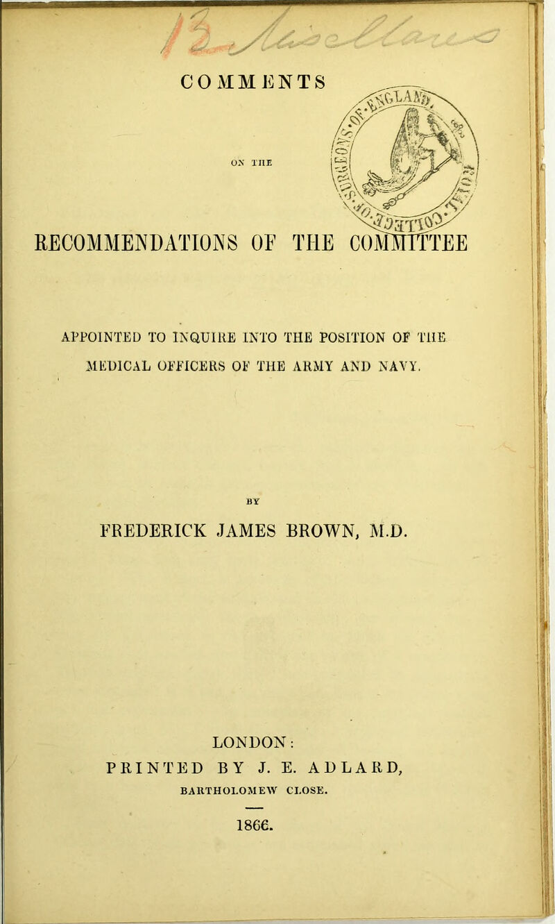 COMMENTS ON THE RECOMMENDATIONS OE APPOINTED TO INQUIRE INTO THE POSITION OE THE MEDICAL OEEICERS OE THE ARMY AND NAVY. BY FREDERICK JAMES BROWN, M.D. LONDON: PRINTED BY J. E. AD LARD, BARTHOLOMEW CLOSE. 1866.
