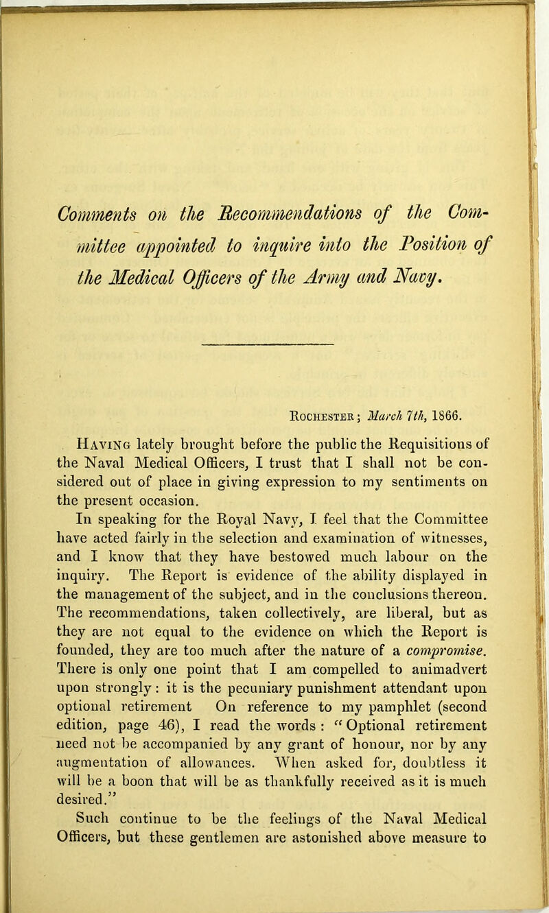 Comments on the Recommendations of the Com- mittee appointed to inquire into the Position of the Medical Officers of the Army and Navy. Rochester; March 7(7i, 1866. Having lately brought before the public the Requisitions of the Naval Medical Officers, I trust that I shall not be con- sidered out of place in giving expression to my sentiments on the present occasion. In speaking for the Royal Navy, I feel that the Committee have acted fairly in the selection and examination of witnesses, and I know that they have bestowed much labour on the inquiry. The Report is evidence of the ability displayed in the management of the subject, and in the conclusions thereon. The recommendations, taken collectively, are liberal, but as they are not equal to the evidence on which the Report is founded, they are too much after the nature of a compromise. There is only one point that I am compelled to animadvert upon strongly: it is the pecuniary punishment attendant upon optional retirement On reference to my pamphlet (second edition, page 46), I read the words : “Optional retirement need not be accompanied by any grant of honour, nor by any augmentation of allowances. When asked for, doubtless it will be a boon that will be as thankfully received as it is much desired.” Such continue to be the feelings of the Naval Medical Officers, but these gentlemen are astonished above measure to