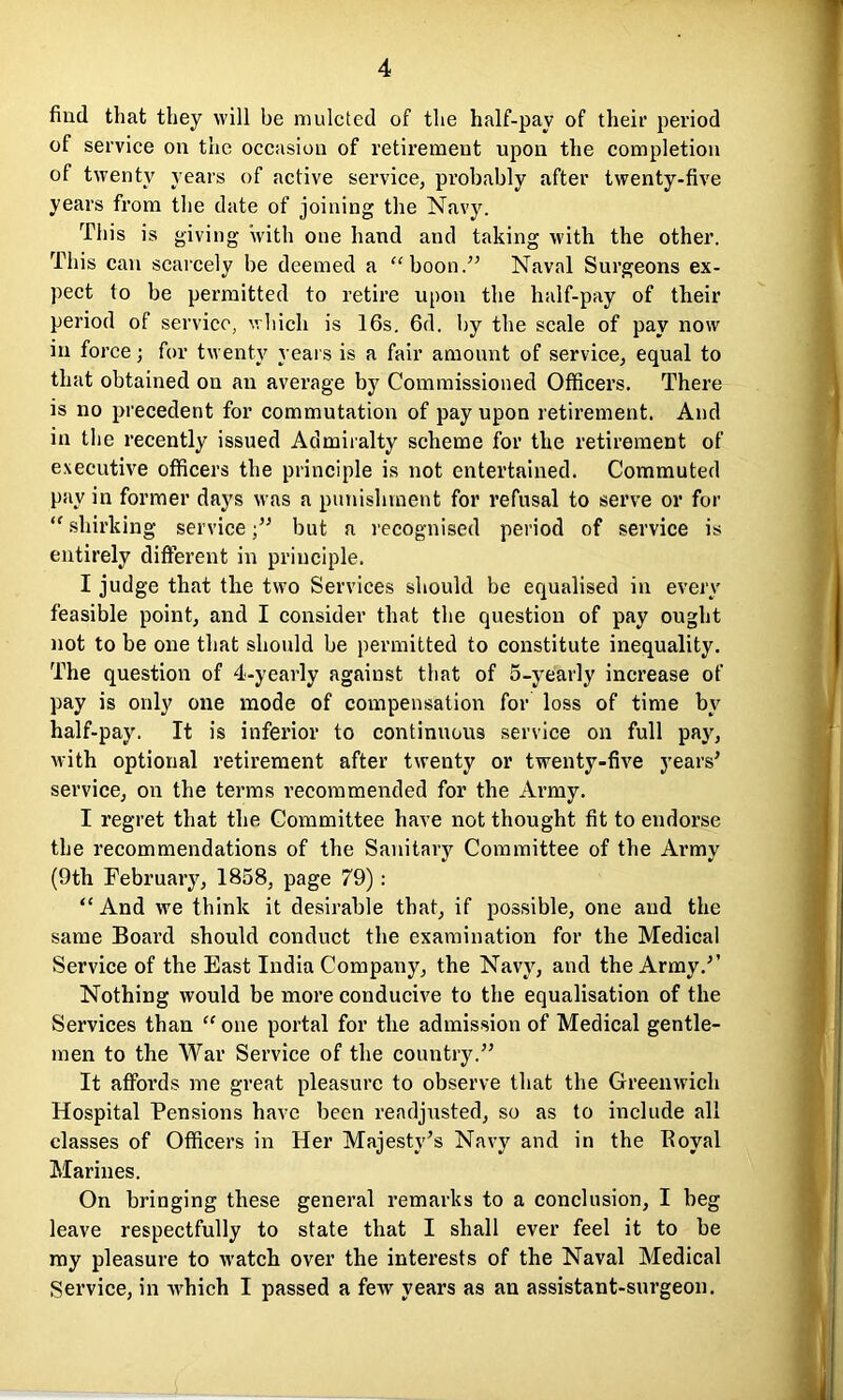 find that they will be mulcted of the half-pay of their period of service on the occasion of retirement upon the completion of twenty years of active service, probably after twenty-five years from the date of joining the Navy. This is giving with one hand and taking with the other. This can scarcely be deemed a “boon.” Naval Surgeons ex- pect to be permitted to retire upon the half-pay of their period of service, which is 16s. 6d. by the scale of pay now in force; for twenty years is a fair amount of service, equal to that obtained on an average by Commissioned Officers. There is no precedent for commutation of pay upon retirement. And in the recently issued Admiralty scheme for the retirement of executive officers the principle is not entertained. Commuted pay in former days was a punishment for refusal to serve or for “ shirking servicebut a recognised period of service is entirely different in principle. I judge that the two Services should be equalised in every feasible point, and I consider that the question of pay ought not to be one that should be permitted to constitute inequality. The question of 4-yearly against that of 5-yearly increase of pay is only one mode of compensation for loss of time by half-pay. It is inferior to continuous service on full pay, xvith optional retirement after twenty or twenty-five years' service, on the terms recommended for the Army. I regret that the Committee have not thought fit to endorse the recommendations of the Sanitary Committee of the Army (9th February, 1858, page 79): “And we think it desirable that, if possible, one and the same Board should conduct the examination for the Medical Service of the East India Company, the Navy, and the Army.” Nothing would be more conducive to the equalisation of the Services than “ one portal for the admission of Medical gentle- men to the War Service of the country.” It affords me great pleasure to observe that the Greenwich Hospital Pensions have been readjusted, so as to include all classes of Officers in Her Majesty's Navy and in the Iloyal Marines. On bringing these general remarks to a conclusion, I beg leave respectfully to state that I shall ever feel it to be my pleasure to watch over the interests of the Naval Medical Service, in xvhich I passed a few years as an assistant-surgeon.