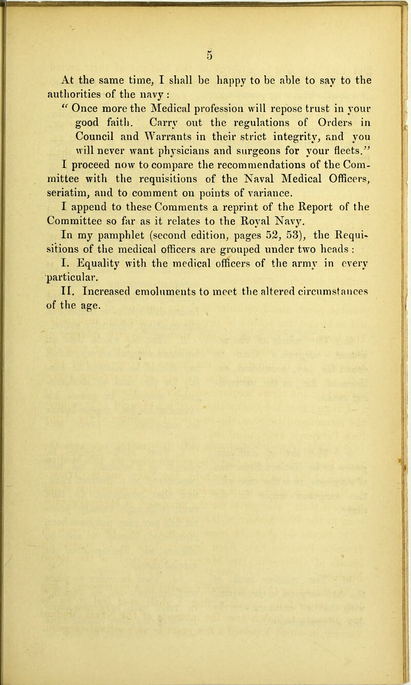 At the same time, I shall be happy to be able to say to the authorities of the navy : “ Once more the Medical profession will repose trust in your good faith. Carry out the regulations of Orders in Council and Warrants in their strict integrity, and you will never want physicians and surgeons for your fleets.” I proceed now to compare the recommendations of the Com- mittee with the requisitions of the Naval Medical Officers, seriatim, and to comment on points of variance. I append to these Comments a reprint of the Report of the Committee so far as it relates to the Royal Navy. In my pamphlet (second edition, pages 52, 53), the Requi- sitions of the medical officers are grouped under two heads : I. Equality with the medical officers of the army in every particular. II. Increased emoluments to meet the altered circumstances of the age.