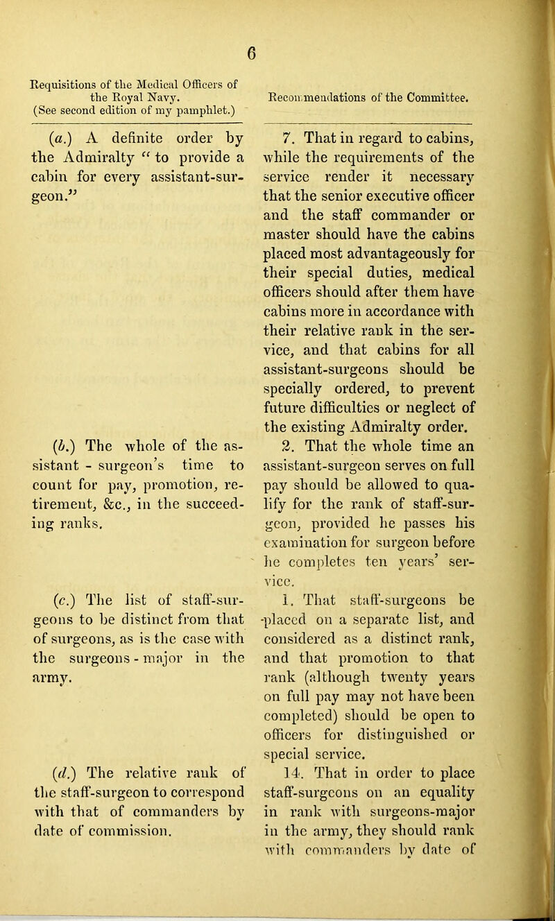 Requisitions of the Modicul Officers of the Royal Navy. (See second edition of my pamphlet.) 6 Recoirmendations of the Committee. (a.) A definite order by the Admiralty “ to provide a cabin for every assistant-sur- geon. (A) The whole of the as- sistant - surgeon’s time to count for pay, promotion, re- tirement, &c., in the succeed- ing ranks. (c.) The list of staff-sur- geons to be distinct from that of surgeons, as is the case with the surgeons - major in the army. (rf.) The relative rank of the staff-surgeon to correspond with that of commanders by date of commission. 7. That in regard to cabins, while the requirements of the service render it necessary that the senior executive officer and the staff commander or master should have the cabins placed most advantageously for their special duties, medical officers should after them have cabins more in accordance with their relative rank in the ser- vice, and that cabins for all assistant-surgeons should be specially ordered, to prevent future difficulties or neglect of the existing Admiralty order. 2. That the whole time an assistant-surgeon serves on full pay should be allowed to qua- lify for the rank of staff-sur- geon, provided he passes his examination for surgeon before lie completes ten years’ ser- vice. 1. That staff-surgeons be -placed on a separate list, and considered as a distinct rank, and that promotion to that rank (although twenty years on full pay may not have been completed) should be open to officers for distinguished or special service. 14. That in order to place staff-surgeons on an equality in rank with surgeons-major in the army, they should rank with commanders by date of