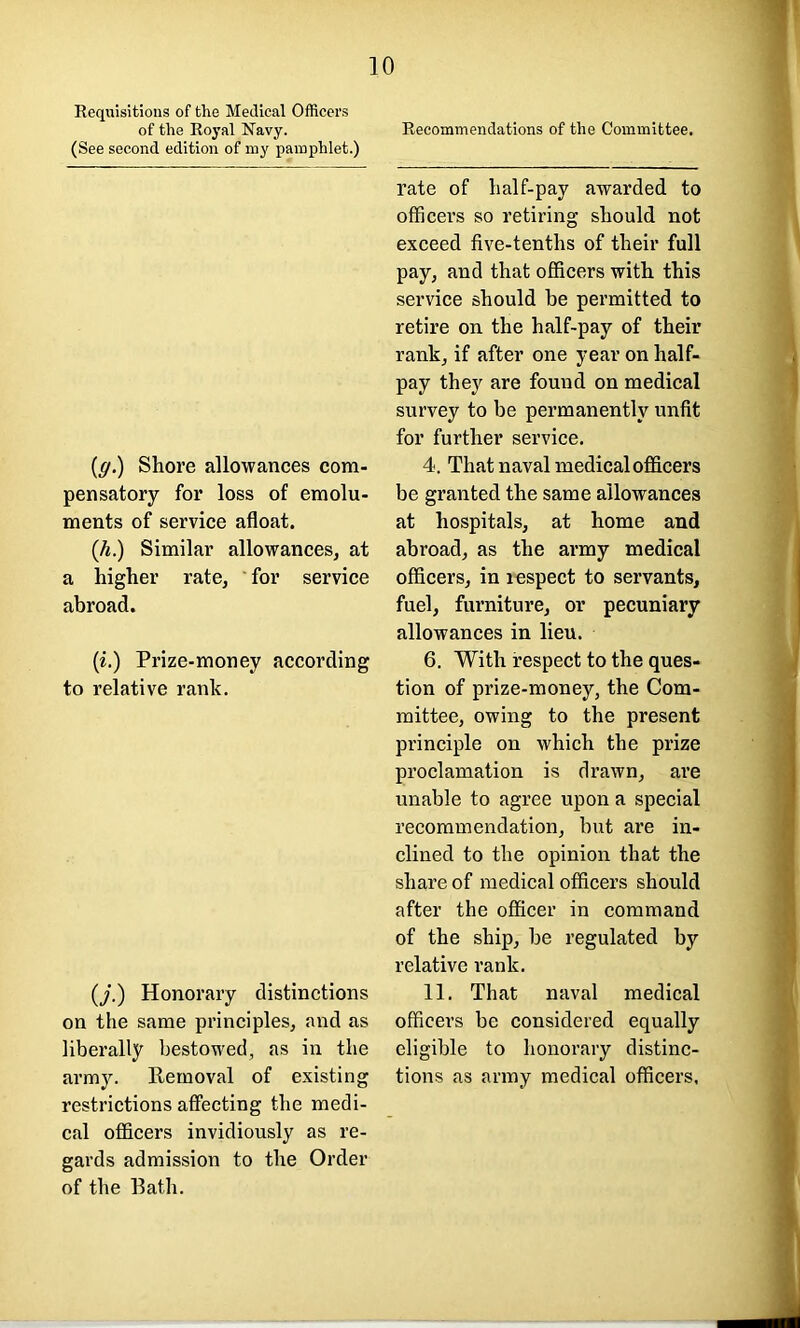 of the Royal Navy. (See second edition of my pamphlet.) 10 Recommendations of the Committee. (g.) Shore allowances com- pensatory for loss of emolu- ments of service afloat. (h.) Similar allowances, at a higher rate, for service abroad. (i.) Prize-money according to relative rank. (/.) Honorary distinctions on the same principles, and as liberally bestowed, as in the army. Removal of existing restrictions affecting the medi- cal officers invidiously as re- gards admission to the Order of the Bath. rate of half-pay awarded to officers so retiring should not exceed five-tenths of their full pay, and that officers with this service should be permitted to retire on the half-pay of their rank, if after one year on half- pay they are found on medical survey to be permanently unfit for further service. 4. That naval medical officers be granted the same allowances at hospitals, at home and abroad, as the army medical officers, in lespect to servants, fuel, furniture, or pecuniary allowances in lieu. 6. With respect to the ques- tion of prize-money, the Com- mittee, owing to the present principle on which the prize proclamation is drawn, are unable to agree upon a special recommendation, but are in- clined to the opinion that the share of medical officers should after the officer in command of the ship, be regulated by relative rank. 11. That naval medical officers be considered equally eligible to honorary distinc- tions as army medical officers.