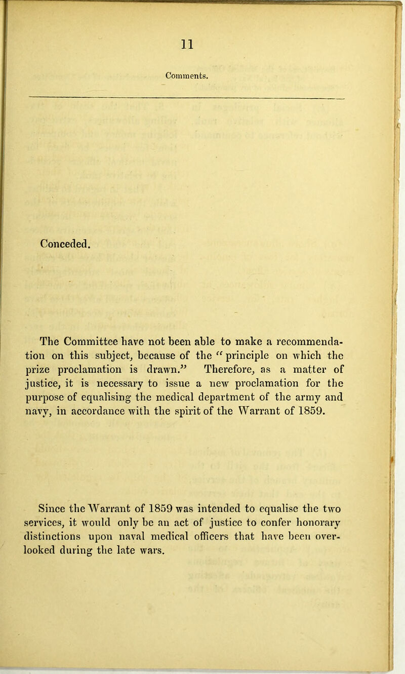 Comments. Conceded. The Committee have not been able to make a recommenda- tion on this subject, because of the “ principle on which the prize proclamation is drawn.” Therefore, as a matter of justice, it is necessary to issue a new proclamation for the purpose of equalising the medical department of the army and navy, in accordance with the spirit of the Warrant of 1859. Since the Warrant of 1859 was intended to equalise the two services, it would only be an act of justice to confer honorary distinctions upon naval medical officers that have been over- looked during the late wars.