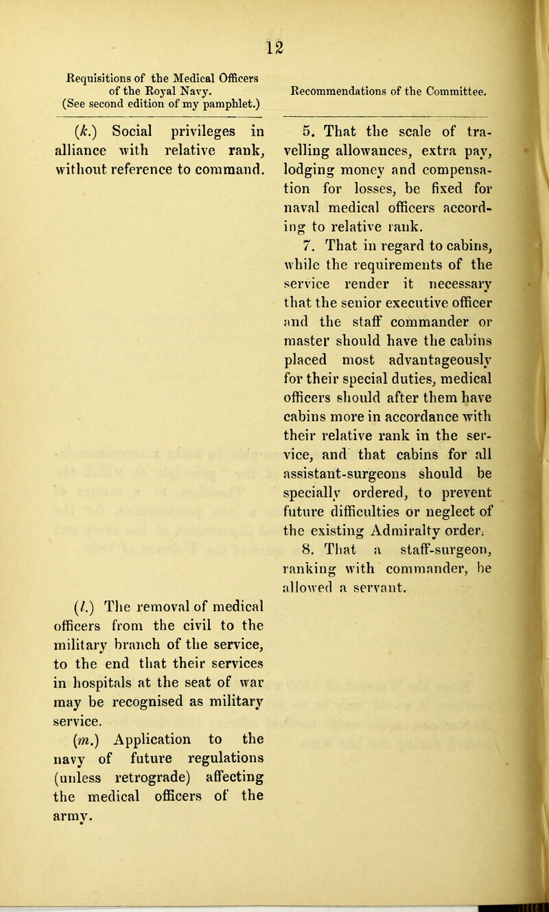 Requisitions of the Medical Officers of the Royal Navy. (See second edition of my pamphlet.) (,k.) Social privileges in alliance with relative rank, without, reference to command. (/.) The removal of medical officers from the civil to the military branch of the service, to the end that their services in hospitals at the seat of war may be recognised as military service. (m.) Application to the navy of future regulations (unless retrograde) affecting the medical officers of the army. Recommendations of the Committee. 5. That the scale of tra- velling allowances, extra pay, lodging money and compensa- tion for losses, be fixed for naval medical officers accord- ing to relative rank. 7. That in regard to cabins, while the requirements of the service render it necessary that the senior executive officer and the staff commander or master should have the cabins placed most advantageously for their special duties, medical officers should after them have cabins more in accordance with their relative rank in the ser- vice, and that cabins for all assistant-surgeons should be specially ordered, to prevent future difficulties or neglect of the existing Admiralty order. 8. That a staff-surgeon, ranking with commander, be allowed a servant.