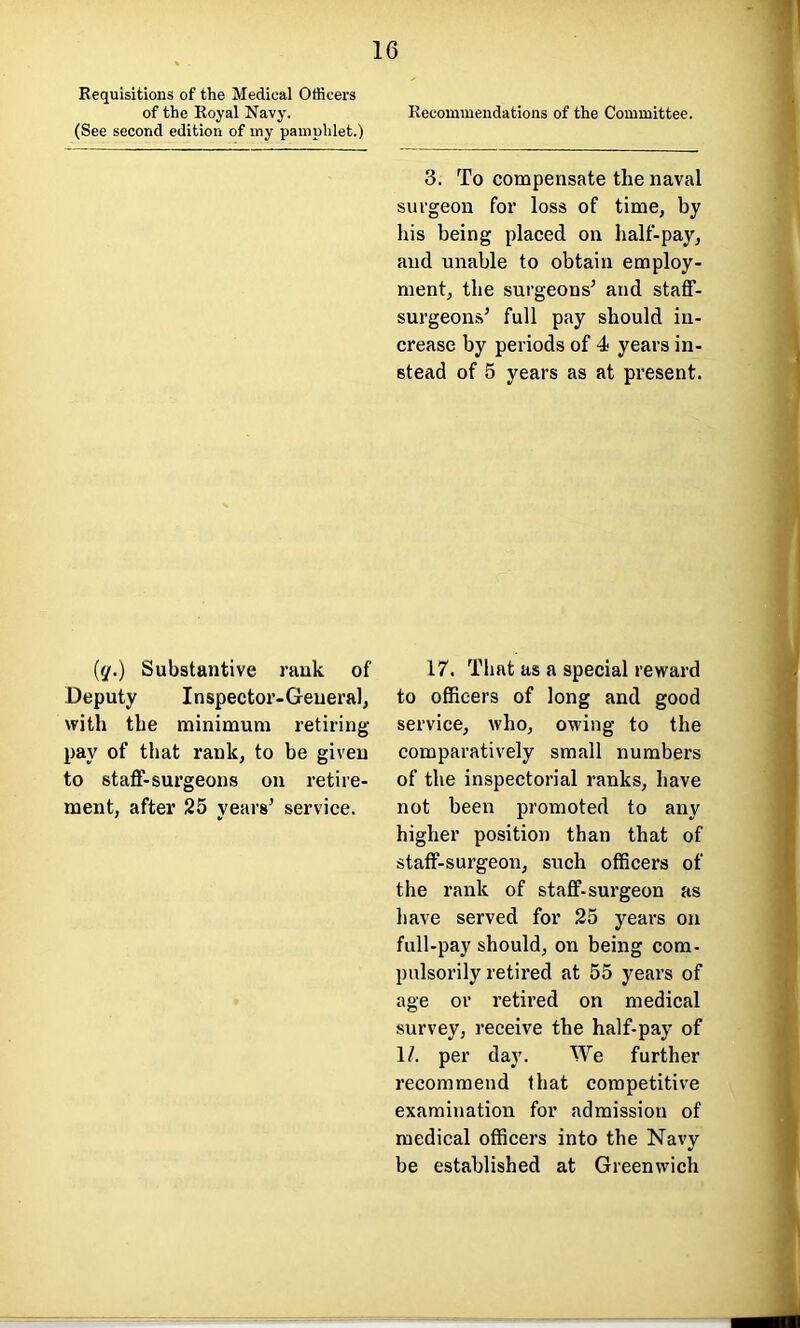 Requisitions of the Medical Officers of the Royal Navy. Recommendations of the Committee. (See second edition of my pamphlet.) (q.) Substantive rank of Deputy Inspector-General, with the minimum retiring- pay of that rank, to be given to staff-surgeons on retire- ment, after 25 years’ service. 3. To compensate the naval surgeon for loss of time, by his being placed on half-pay, and unable to obtain employ- ment, the surgeons’ and staff- surgeons’ full pay should in- crease by periods of 4 years in- stead of 5 years as at present. 17. That as a special reward to officers of long and good service, who, owing to the comparatively small numbers of the inspectorial ranks, have not been promoted to any higher position than that of staff-surgeon, such officers of the rank of staff-surgeon as have served for 25 years on full-pay should, on being com- pulsorily retired at 55 years of age or retired on medical survey, receive the half-pay of 1/. per day. We further recommend that competitive examination for admission of medical officers into the Navy be established at Greenwich