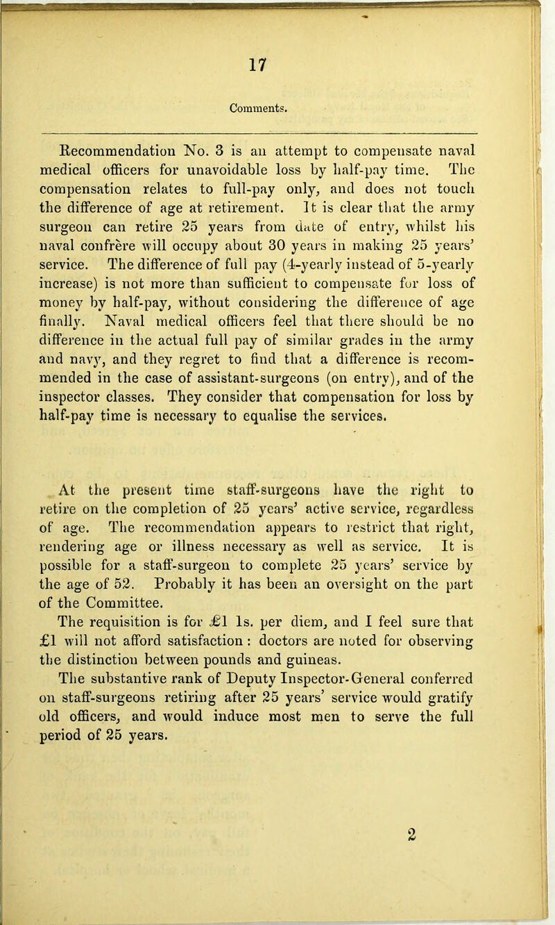 Comments. Recommendation No. 3 is an attempt to compensate naval medical officers for unavoidable loss by half-pay time. The compensation relates to full-pay only, and does not touch the difference of age at retirement. It is clear that the army surgeon can retire 25 years from date of entry, whilst his naval confrere will occupy about 30 years in making 25 years’ service. The difference of full pay (4-yearly instead of 5-yearly increase) is not more than sufficient to compensate for loss of money by half-pay, without considering the difference of age finally. Naval medical officers feel that there should be no difference in the actual full pay of similar grades in the army and navy, and they regret to find that a difference is recom- mended in the case of assistant-surgeons (on entry), and of the inspector classes. They consider that compensation for loss by half-pay time is necessary to equalise the services. At the present time staff-surgeons have the right to retire on the completion of 25 years’ active service, regardless of age. The recommendation appears to restrict that right, rendering age or illness necessary as well as service. It is possible for a staff-surgeon to complete 25 years’ service by the age of 52. Probably it has been an oversight on the part of the Committee. The requisition is for £\ Is. per diem, and I feel sure that £1 will not afford satisfaction : doctors are noted for observing the distinction between pounds and guineas. The substantive rank of Deputy Inspector-General conferred on staff-surgeons retiring after 25 years’ service would gratify old officers, and would induce most men to serve the full period of 25 years. 2