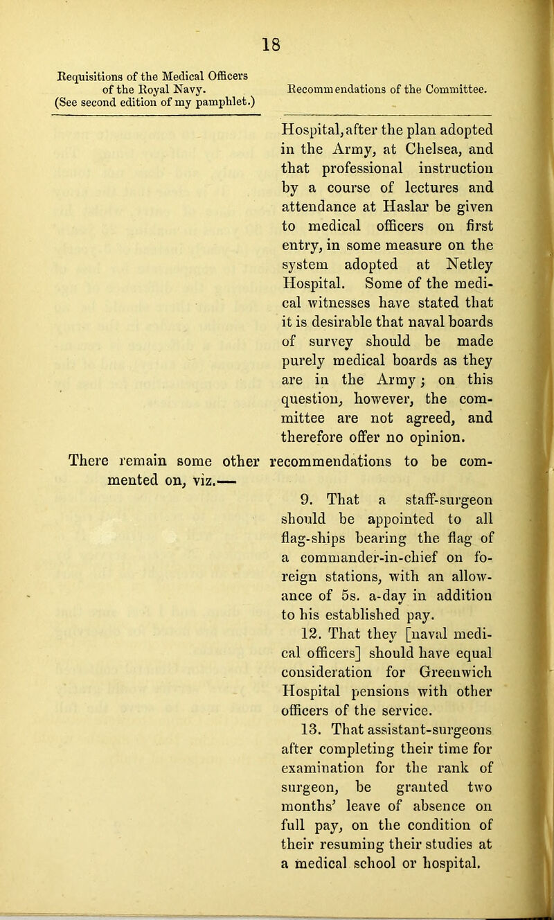 Requisitions of the Medical Officers of the Royal Navy. (See second edition of my pamphlet.) 18 Recommendations of the Committee. Hospital; after the plan adopted in the Army, at Chelsea, and that professional instruction by a course of lectures and attendance at Haslar be given to medical officers on first entry, in some measure on the system adopted at Netley Hospital. Some of the medi- cal witnesses have stated that it is desirable that naval boards of survey should be made purely medical boards as they are in the Army; on this question, however, the com- mittee are not agreed, and therefore offer no opinion. There remain some other recommendations to be com- mented on, viz.— 9. That a staff-surgeon should be appointed to all flag-ships bearing the flag of a commander-in-chief on fo- reign stations, with an allow- ance of 5s. a-day in addition to his established pay. 12. That they [naval medi- cal officers] should have equal consideration for Greenwich Hospital pensions with other officers of the service. 13. That assistant-surgeons after completing their time for examination for the rank of surgeon, be granted two months* leave of absence on full pay, on the condition of their resuming their studies at a medical school or hospital.