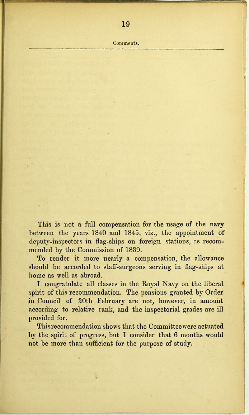 Comments. This is not a full compensation for the usage of the navy between the years 1840 and 1845, viz., the appointment of deputy-inspectors in flag-ships on foreign stations, as recom- mended by the Commission of 1839. To render it more nearly a compensation, the allowance should be accorded to staff-surgeons serving in flag-ships at home as well as abroad. I congratulate all classes in the Royal Navy on the liberal spirit of this recommendation. The pensions granted by Order in Council of 20th February are not, however, in amount according to relative rank, and the inspectorial grades are ill provided for. Thisrecommendation shows that the Committeewere actuated by the spirit of progress, but I consider that 6 months would not be more than sufficient for the purpose of study.