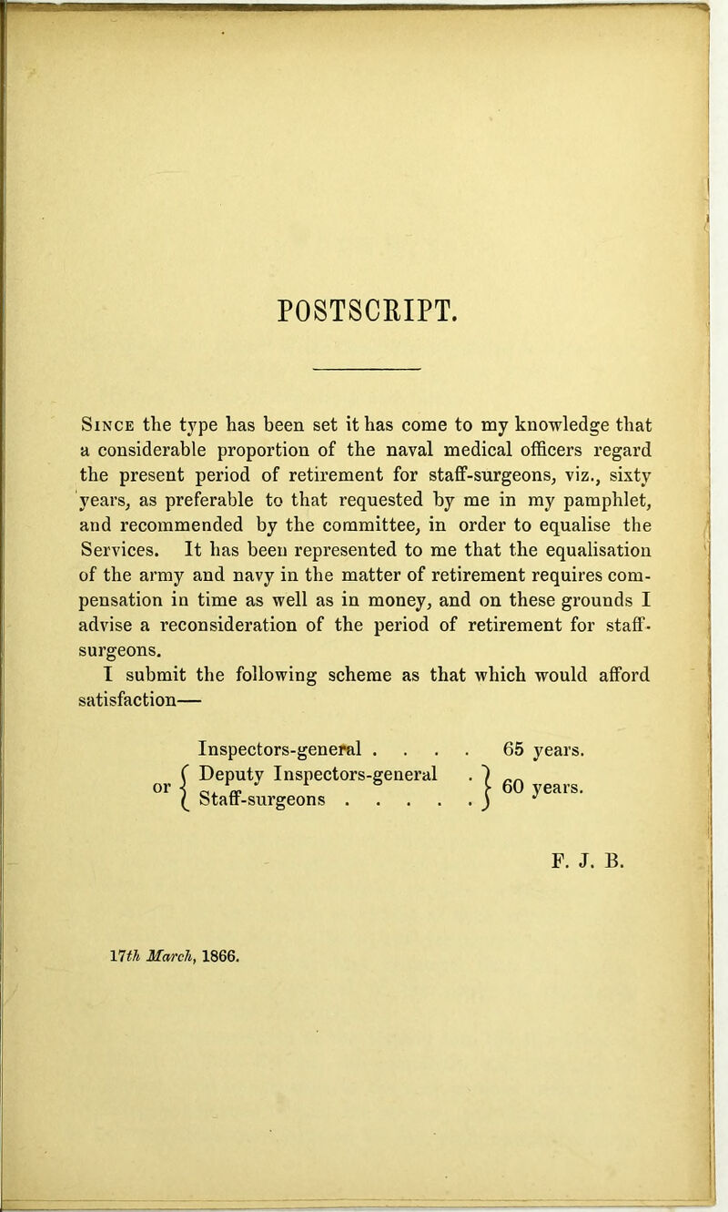 POSTSCRIPT. Since the type has been set it has come to my knowledge that a considerable proportion of the naval medical officers regard the present period of retirement for staff-surgeons, viz., sixty years, as preferable to that requested by me in my pamphlet, and recommended by the committee, in order to equalise the Services. It has been represented to me that the equalisation of the army and navy in the matter of retirement requires com- pensation in time as well as in money, and on these grounds I advise a reconsideration of the period of retirement for staff- surgeons. I submit the following scheme as that which would afford satisfaction— Inspectors-general .... 65 years. Deputy Inspectors-general F. J. B. 17th March, 1866.
