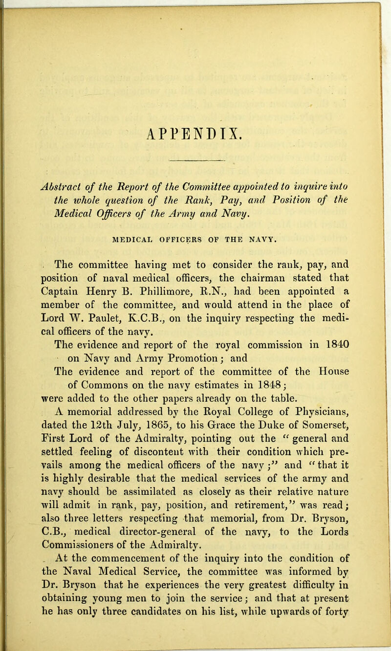 APPENDIX. Abstract of the Report of the Committee appointed to inquire into the whole question of the Rank, Pay, and Position of the Medical Officers of the Army and Navy. MEDICAL OFFICERS OF THE NAVY. The committee having met to consider the rank, pay, and position of naval medical officers, the chairman stated that Captain Henry B. Phillimore, R.N., had been appointed a member of the committee, and would attend in the place of Lord W. Paulet, K.C.B., on the inquiry respecting the medi- cal officers of the navy. The evidence and report of the royal commission in 1840 on Navy and Army Promotion; and The evidence and report of the committee of the House of Commons on the navy estimates in 1848; were added to the other papers already on the table. A memorial addressed by the Royal College of Physicians, dated the 12th July, 1865, to his Grace the Duke of Somerset, Pirst Lord of the Admiralty, pointing out the “ general and settled feeling of discontent with their condition which pre- vails among the medical officers of the navy and “ that it is highly desirable that the medical services of the army and navy should be assimilated as closely as their relative nature will admit in rank, pay, position, and retirement,’* was read; also three letters respecting that memorial, from Dr. Bryson, C.B., medical director-general of the navy, to the Lords Commissioners of the Admiralty. At the commencement of the inquiry into the condition of the Naval Medical Service, the committee was informed by Dr. Bryson that he experiences the very greatest difficulty in obtaining young men to join the service; and that at present he has only three candidates on his list, while upwards of forty