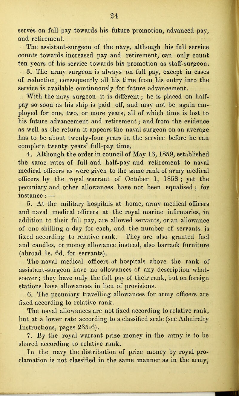 serves on full pay towards his future promotion, advanced pay, and retirement. The assistant-surgeon of the navy, although his full service counts towards increased pay and retirement, can only count ten years of his service towards his promotion as staff-surgeon. 3. The army surgeon is always on full pay, except in cases of reduction, consequently all his time from his entry into the service is available continuously for future advancement. With the navy surgeon it is different; he is placed on half- pay so soon as his ship is paid off, and may not be again em- ployed for one, two, or more years, all of which time is lost to his future advancement and retirement; and from the evidence as well as the return it appears the naval surgeon on an average has to be about twenty-four years in the service before he can complete twenty years’ full-pay time. 4. Although the order in council of May 13, 1859, established the same rates of full and half-pay and retirement to naval medical officers as were given to the same rank of army medical officers by the royal warrant of October 1, 1858 ; yet the pecuniary and other allowances have not been equalised ; for instance:— 5. At the military hospitals at home, army medical officers and naval medical officers at the royal marine infirmaries, in addition to their full pay, are allowed servants, or an allowance of one shilling a day for each, and the number of servants is fixed according to relative rank. They are also granted fuel and candles, or money allowance instead, also barrack furniture (abroad Is. 6d. for servants). The naval medical officers at hospitals above the rank of assistant-surgeon have no allowances of any description what- soever ; they have only the full pay of their rank, but on foreign stations have allowances in lieu of provisions. 6. The pecuniary travelling allowances for army officers are fixed according to relative rank. The naval allowances are not fixed according to relative rank, but at a lower rate according to a classified scale (see Admiralty Instructions, pages 235-6). 7. By the royal warrant prize money in the army is to be shared according to relative rank. In the navy the distribution of prize money by royal pro- clamation is not classified in the same manner as in the army,